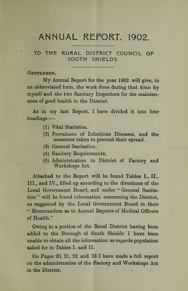 ANNUAL REPORT. 1902. TO THE RURAL DISTRICT COUNCIL OF SOUTH SHIELDS. Gentlemen, My Annual Eeport for the year 1902 will give, in an abbreviated form, the work done during that time by myself and the two Sanitary Inspectors for the mainten¬ ance of good health in the District. As in my last Eeport, I have divided it into four headings:— (1) Vital Statistics. (2) Prevalence of Infectious Diseases, and the measures taken to prevent their spread. (3) General Sanitation. (4) Sanitary Eequirements. (5) Administration in District of Factory and Workshops Act. Attached to the Eeport will be found Tables I., II., III., and IV., filled up according to the directions of the Local Government Board, and under “ General Sanita¬ tion ” will be found information concerning the District, as suggested by the Local Government Board in their “ Memorandum as to Annual Eeports of Medical Officers of Health.” Owing to a portion of the Eural District having been added to the Borough of South Shields I have been unable to obtain all the information as regards population asked for in Tables I. and II. On Pages 20, 21, 22 and 23 I have made a full report on the administration of the Factory and Workshops Act in the District.