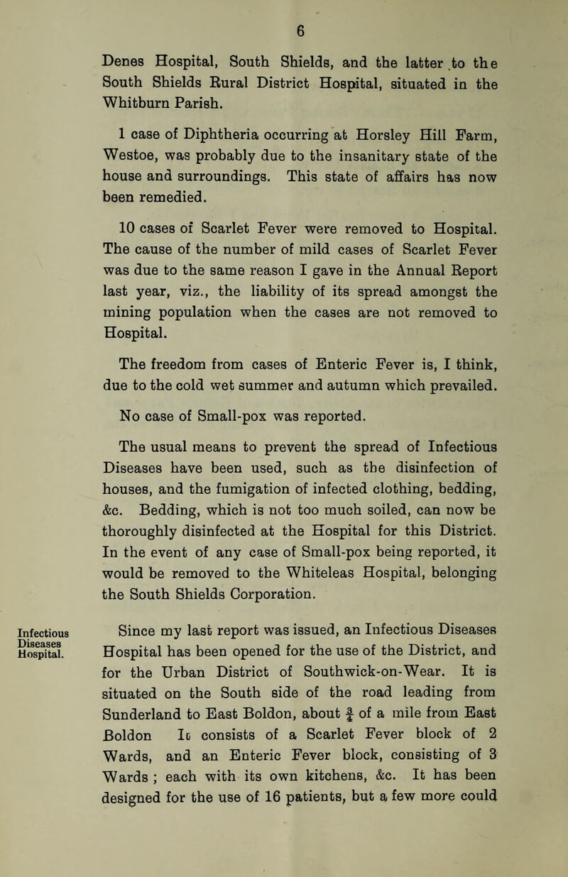 Infectious Diseases Hospital. Denes Hospital, South Shields, and the latter to the South Shields Eural District Hospital, situated in the Whitburn Parish, 1 case of Diphtheria occurring at Horsley Hill Farm, Westoe, was probably due to the insanitary state of the house and surroundings. This state of affairs has now been remedied. 10 cases of Scarlet Fever were removed to Hospital. The cause of the number of mild cases of Scarlet Fever was due to the same reason I gave in the Annual Report last year, viz., the liability of its spread amongst the mining population when the cases are not removed to Hospital. The freedom from cases of Enteric Fever is, I think, due to the cold wet summer and autumn which prevailed. No case of Small-pox was reported. The usual means to prevent the spread of Infectious Diseases have been used, such as the disinfection of houses, and the fumigation of infected clothing, bedding, &c. Bedding, which is not too much soiled, can now be thoroughly disinfected at the Hospital for this District. In the event of any case of Small-pox being reported, it would be removed to the Whiteleas Hospital, belonging the South Shields Corporation. Since my last report was issued, an Infectious Diseases Hospital has been opened for the use of the District, and for the Urban District of Southwick-on-Wear. It is situated on the South side of the road leading from Sunderland to East Boldon, about | of a mile from East Boldon Ic consists of a Scarlet Fever block of 2 Wards, and an Enteric Fever block, consisting of 3 Wards ; each with its own kitchens, &c. It has been designed for the use of 16 patients, but a few more could
