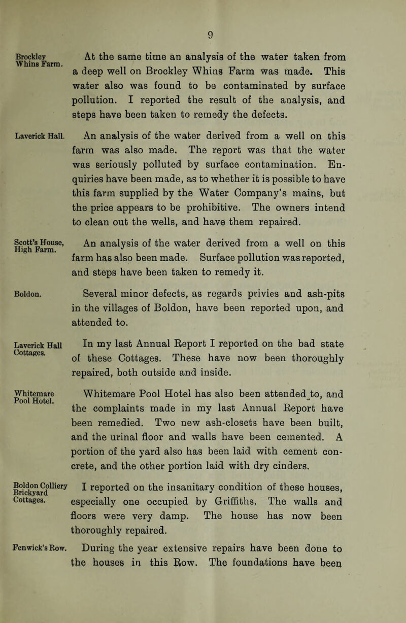 Brockley Whins Farm. Laverick Hall. Scott’s House, High Farm. Boldon. Laverick Hall Cottages. Whitemare Pool Hotel. Boldon Colliery Brickyard Cottages. Fenwick’s Row. At the same time an analysis of the water taken from a deep well on Brockley Whins Farm was made. This water also was found to be contaminated by surface pollution. I reported the result of the analysis, and steps have been taken to remedy the defects. An analysis of the water derived from a well on this farm was also made. The report was that the water was seriously polluted by surface contamination. En¬ quiries have been made, as to whether it is possible to have this farm supplied by the Water Company’s mains, but the price appears to be prohibitive. The owners intend to clean out the wells, and have them repaired. An analysis of the water derived from a well on this farm has also been made. Surface pollution was reported, and steps have been taken to remedy it. Several minor defects, as regards privies and ash-pits in the villages of Boldon, have been reported upon, and attended to. In my last Annual Report I reported on the bad state of these Cottages. These have now been thoroughly repaired, both outside and inside. Whitemare Pool Hotel has also been attended^to, and the complaints made in my last Annual Report have been remedied. Two new ash-closets have been built, and the urinal floor and walls have been cemented. A portion of the yard also has been laid with cement con¬ crete, and the other portion laid with dry cinders. I reported on the insanitary condition of these houses, especially one occupied by Griffiths. The walls and floors were very damp. The house has now been thoroughly repaired. During the year extensive repairs have been done to the houses in this Row. The foundations have been
