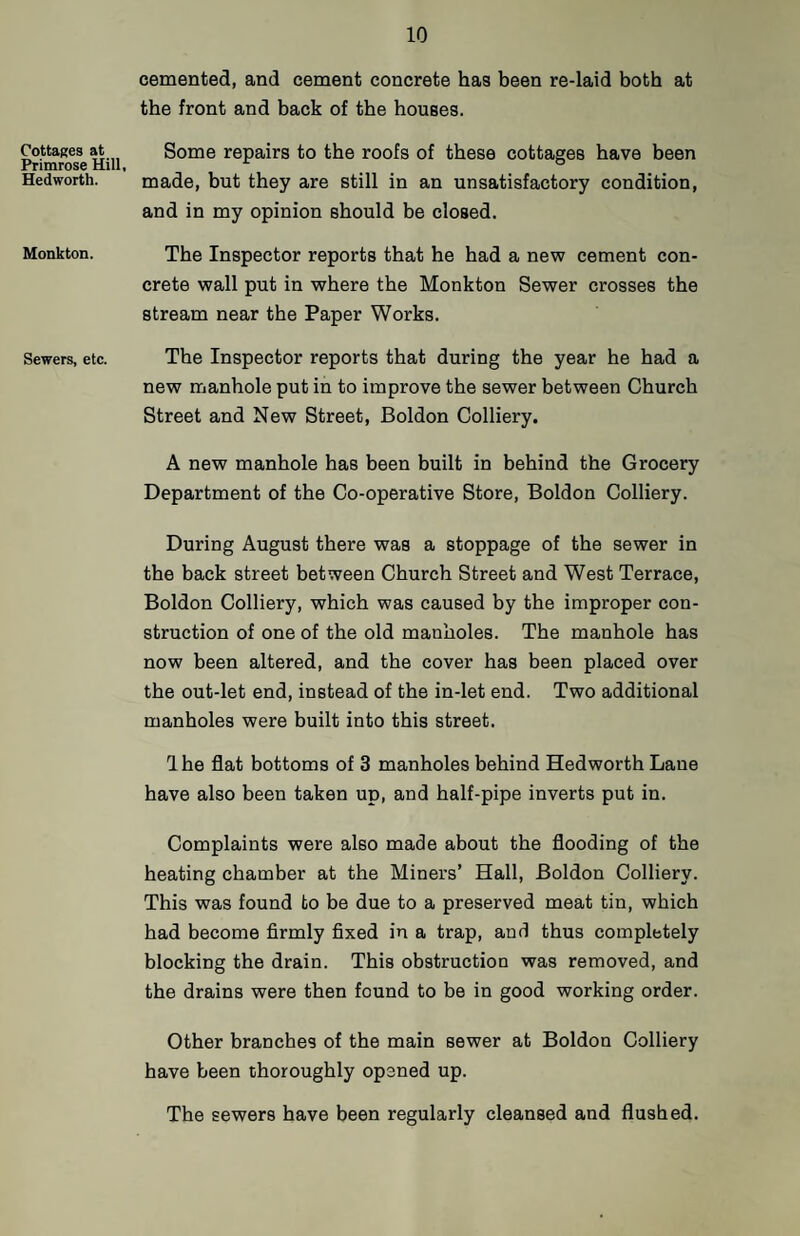Cottages at Primrose Hill Hedworth. Monkton. Sewers, etc. cemented, and cement concrete has been re-laid both at the front and back of the houses. Some repairs to the roofs of these cottages have been made, but they are still in an unsatisfactory condition, and in my opinion should be closed. The Inspector reports that he had a new cement con¬ crete wall put in where the Monkton Sewer crosses the stream near the Paper Works. The Inspector reports that during the year he had a new manhole put in to improve the sewer between Church Street and New Street, Boldon Colliery. A new manhole has been built in behind the Grocery Department of the Co-operative Store, Boldon Colliery. During August there was a stoppage of the sewer in the back street between Church Street and West Terrace, Boldon Colliery, which was caused by the improper con¬ struction of one of the old manholes. The manhole has now been altered, and the cover has been placed over the out-let end, instead of the in-let end. Two additional manholes were built into this street. Ihe flat bottoms of 3 manholes behind Hedworth Lane have also been taken up, and half-pipe inverts put in. Complaints were also made about the flooding of the heating chamber at the Miners’ Hall, Boldon Colliery. This was found to be due to a preserved meat tin, which had become firmly fixed in a trap, and thus completely blocking the drain. This obstruction was removed, and the drains were then found to be in good working order. Other branches of the main sewer at Boldon Colliery have been thoroughly opened up. The sewers have been regularly cleansed and flushed.