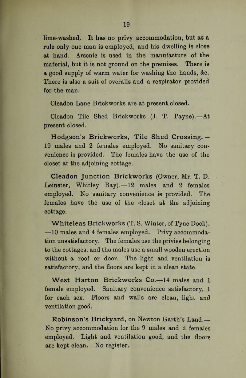 lime-washed. It has no privy accommodation, but as a rule only one man is employed, and his dwelling is close at hand. Arsenic is used in the manufacture of the material, but it is not ground on the premises. There is a good supply of warm water for washing the hands, &c. There is also a suit of overalls and a respirator provided for the man. Cleadon Lane Brickworks are at present closed. Cleadon Tile Shed Brickworks (J. T. Payne).—At present closed. Hodgson’s Brickworks, Tile Shed Crossing.— 19 males and 2 females employed. No sanitary con¬ venience is provided. The females have the use of the closet at the adjoining cottage. Cleadon Junction Brickworks (Owner, Mr. T. D. Leinster, Whitley Bay).—12 males and 2 females employed. No sanitary convenience is provided. The females have the use of the closet at the adjoining cottage. Whiteleas Brickworks (T. S. Winter, of Tyne Dock). —10 males and 4 females employed. Privy accommoda¬ tion unsatisfactory. The females use the privies belonging to the cottages, and the males use a small wooden erection without a roof or door. The light and ventilation is satisfactory, and the floors are kept in a clean state. West Harton Brickworks Co.—14 males and 1 female employed. Sanitary convenience satisfactory, 1 for each sex. Floors and walls are clean, light and ventilation good. Robinson’s Brickyard, on Newton Garth’s Land.— No privy accommodation for the 9 males and 2 females employed. Light and ventilation good, and the floors are kept clean. No register.