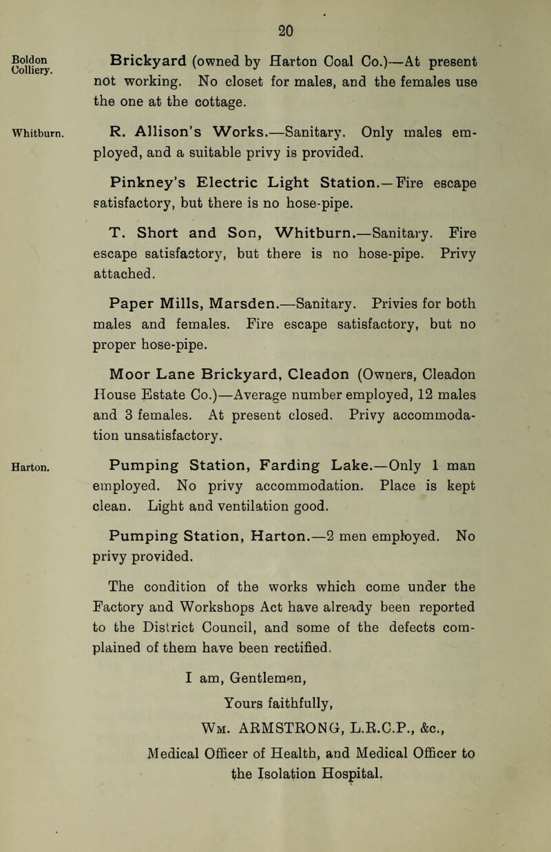 Boldon Colliery. Whitburn. Barton. Brickyard (owned by Harton Coal Co.)—At present not working. No closet for males, and the females use the one at the cottage. R. Allison’s Works.—Sanitary. Only males em¬ ployed, and a suitable privy is provided. Pinkney’s Electric Light Station.—Fire escape satisfactory, but there is no hose-pipe. T. Short and Son, Whitburn.—Sanitary. Fire escape satisfactory, but there is no hose-pipe. Privy attached. Paper Mills, Marsden.—Sanitary. Privies for both males and females. Fire escape satisfactory, but no proper hose-pipe. Moor Lane Brickyard, Cleadon (Owners, Cleadon House Estate Co.)—Average number employed, 12 males and 3 females. At present closed. Privy accommoda¬ tion unsatisfactory. Pumping Station, Farding Lake.—Only 1 man employed. No privy accommodation. Place is kept clean. Light and ventilation good. Pumping Station, Harton.—2 men employed. No privy provided. The condition of the works which come under the Factory and Workshops Act have already been reported to the District Council, and some of the defects com¬ plained of them have been rectified. I am. Gentlemen, Yours faithfully, Wm. ARMSTRONG, L.R.C.P., &c., Medical Officer of Health, and Medical Officer to the Isolation Hospital.