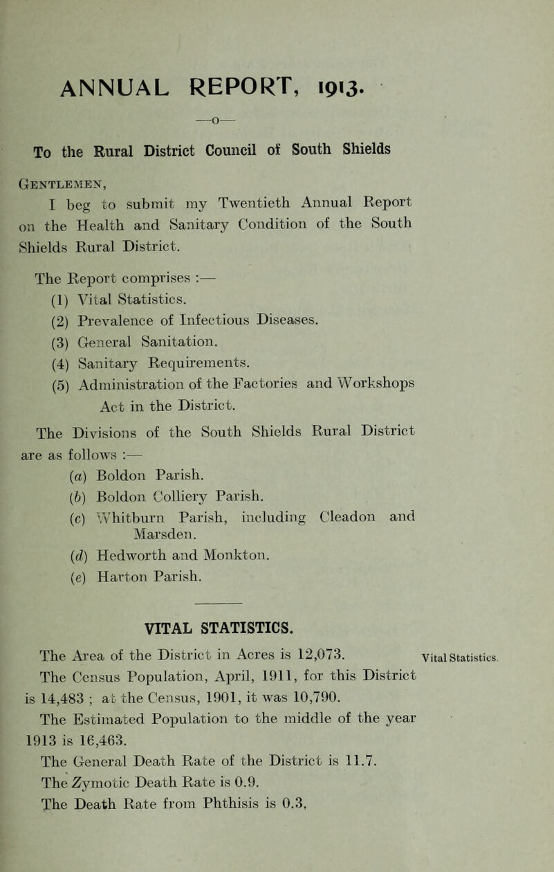 ANNUAL REPORT, 1913. — o— To the Rural District Council of South Shields Gentlemen, I beg to submit my Twentieth Annual Report on the Health and Sanitary Condition of the South Shields Rural District. The Rejjort comprises ;— (1) Vital Statistics. (2) Prevalence of Infectious Diseases. (3) General Sanitation. (4) Sanitary Requirements. (5) Administration of the Factories and Workshops Act in the District. The Divisions of the South Shields Rural District are as follows ;— (а) Boldon Parish. (б) Boldon Colliery Parish. (c) Whitburn Parish, including Cleadon and Marsden. (d) Hedworth and Monkton. (e) Harton Parish. VITAL STATISTICS. The Area of the District in Acres is 12,073. The Census Population, April, 1911, for this District is 14,483 ; at the Census, 1901, it was 10,790. The Estimated Population to the middle of the year 1913 is 16,463. The General Death Rate of the District is 11.7. The Zymotic Death Rate is 0.9. Vital Statistics.