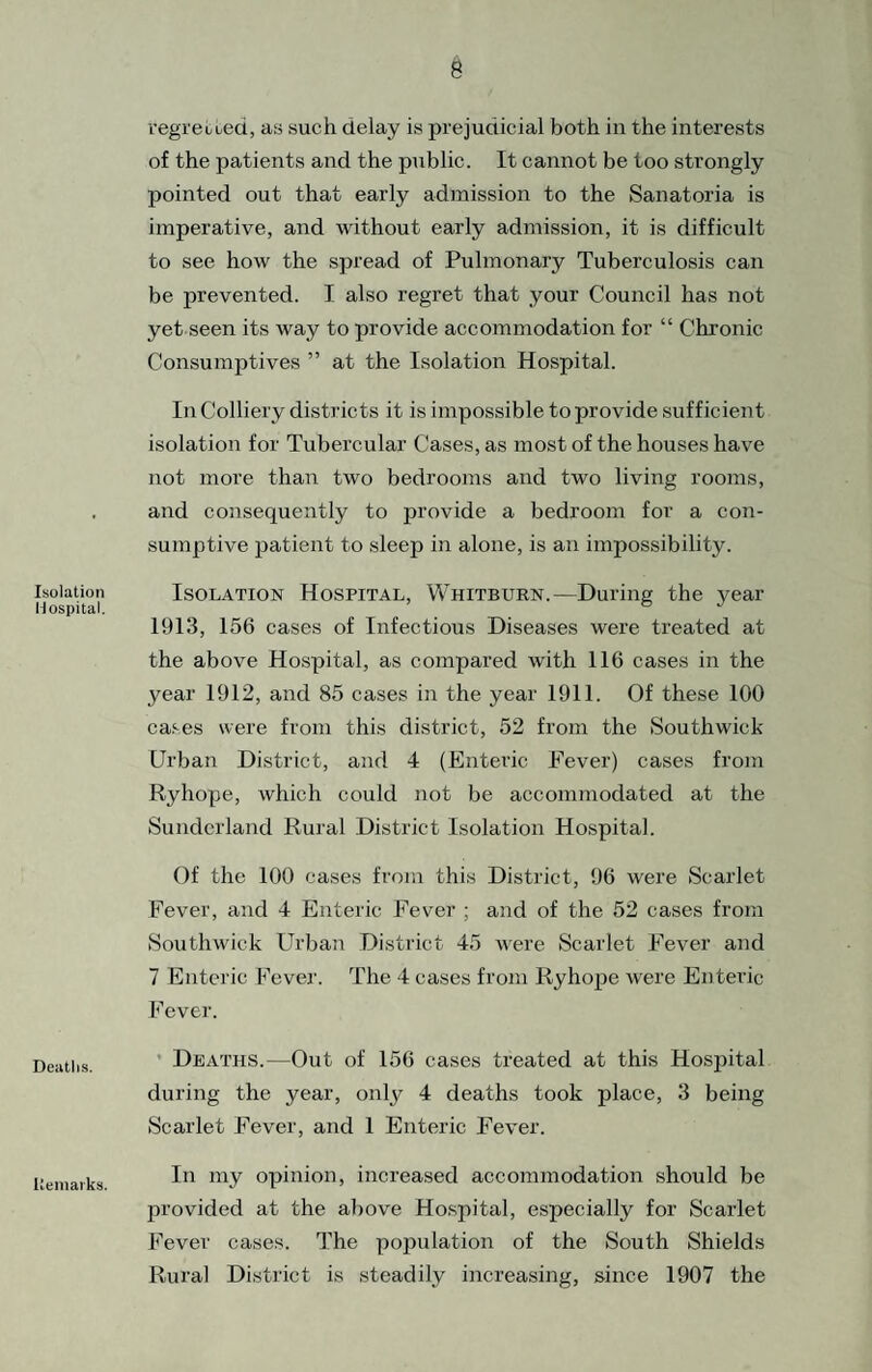 Isolation H ospital. Deaths. Keniaiks. vegiected, as such delay is prejudicial both in the interests of the patients and the public. It cannot be too strongly pointed out that early admission to the Sanatoria is imperative, and without early admission, it is difficult to see how the spread of Pulmonary Tuberculosis can be prevented. I also regret that your Council has not yet seen its way to provide accommodation for “ Chronic Consumptives ” at the Isolation Hospital. In Colliery districts it is impossible to provide sufficient isolation for Tubercular Cases, as most of the houses have not more than two bedrooms and two living rooms, and consequently to provide a bedroom for a con¬ sumptive patient to sleep in alone, is an impossibility. Isolation Hospital, Whitburn.—During the year 1913, 156 cases of Infectious Diseases were treated at the above Hospital, as compared with 116 cases in the year 1912, and 85 cases in the year 1911. Of these 100 cases were from this district, 52 from the Southwick Urban District, and 4 (Enteric Fever) cases from Ryhope, which could not be accommodated at the Sunderland Rural District Isolation Hospital. Of the 100 cases from this District, 96 were Scarlet Fever, and 4 Enteric Fever ; and of the 52 cases from iSouthwick Urban District 45 were Scarlet Fever and 7 Enteric Fever. The 4 cases from Ryhope were Enteric Fever. * Deaths.—Out of 156 cases treated at this Hospital during the year, only 4 deaths took place, 3 being Scarlet Fever, and 1 Enteric Fever. In my opinion, increased accommodation should be provided at the above Hospital, especially for Scarlet Fever cases. The population of the South Shields Rural District is steadily increasing, since 1907 the