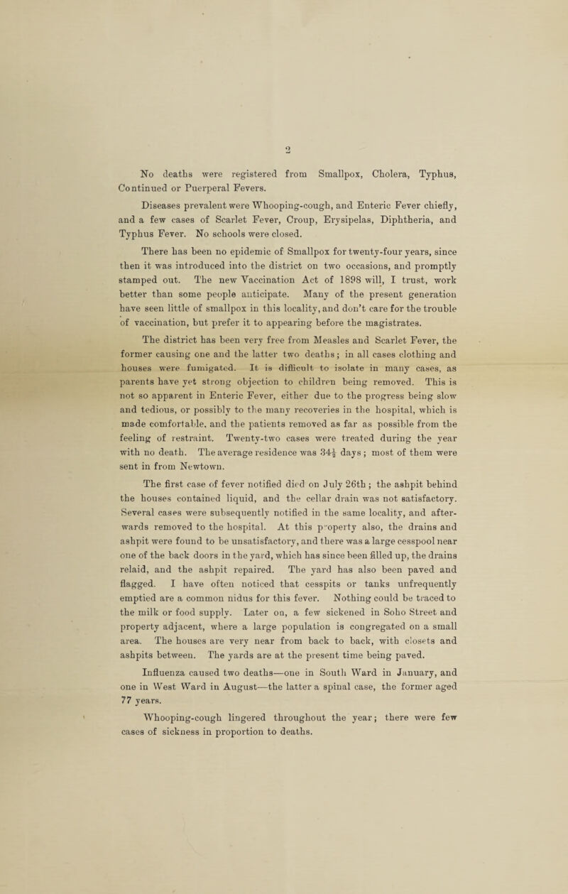 No deaths were registered from Smallpox, Cholera, Typhus, Continued or Puerperal Fevers. Diseases prevalent were Whooping-cough, and Enteric Fever chiefly, and a few cases of Scarlet Fever, Croup, Erysipelas, Diphtheria, and Typhus Fever. No schools were closed. There has been no epidemic of Smallpox for twenty-four years, since then it was introduced into the district on two occasions, and promptly stamped out. The new Yaccination Act of 1898 will, I trust, work better than some people anticipate. Many of the present generation have seen little of smallpox in this locality, and don’t care for the trouble of vaccination, hut prefer it to appearing before the magistrates. The district has been very free from Measles and Scarlet Fever, the former causing one and the latter two deaths; in all cases clothing and houses were fumigated. It is difficult to isolate in many cases, as parents have yet strong objection to children being removed. This is not so apparent in Enteric Fever, either due to the progress being slow and tedious, or possibly to the many recoveries in the hospital, which is made comfortable, and the patients removed as far as possible from the feeling of restraint. Twenty-two cases were treated during the year with no death. The average residence was 34^ days ; most of them were sent in from Newtown. The first case of fever notified died on July 26th ; the ashpit behind the houses contained liquid, and the cellar drain was not satisfactory. Several cases were subsequently notified in the same locality, and after¬ wards removed to the hospital. At this poperty also, the drains and ashpit were found to be unsatisfactory, and there was a large cesspool near one of the back doors in the yard, which has since been filled up, the drains relaid, and the ashpit repaired. The yard has also been paved and flagged. I have often noticed that cesspits or tanks unfrequently emptied are a common nidus for this fever. Nothing could be traced to the milk or food supply. Later on, a few sickened in Soho Street and property adjacent, where a large population is congregated on a small area. The houses are very near from back to back, with closets and ashpits between. The yards are at the present time being paved. Influenza caused two deaths—one in Soutli Ward in January, and one in West Ward in August—the latter a spinal case, the former aged 77 years. Whooping-cough lingered throughout the year; there were few cases of sickness in proportion to deaths.