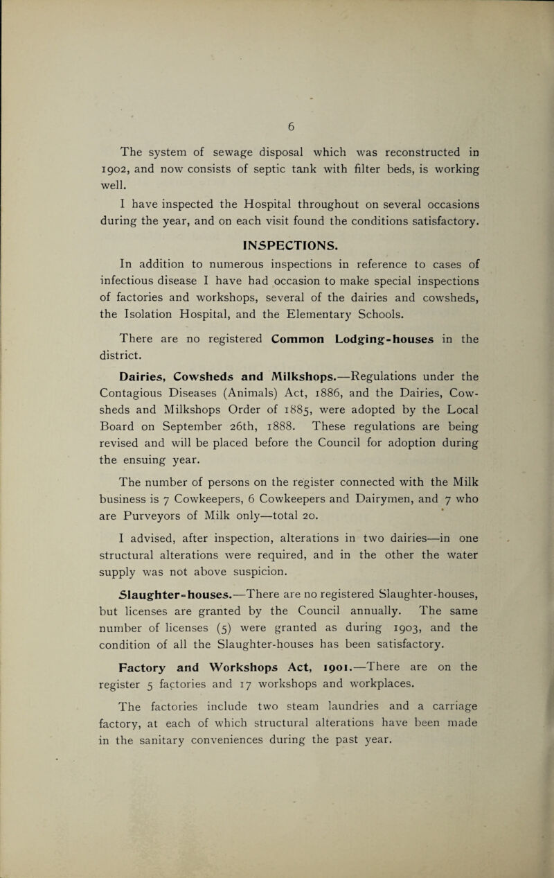The system of sewage disposal which was reconstructed in 1902, and now consists of septic tank with filter beds, is working well. I have inspected the Hospital throughout on several occasions during the year, and on each visit found the conditions satisfactory. INSPECTIONS. In addition to numerous inspections in reference to cases of infectious disease I have had occasion to make special inspections of factories and workshops, several of the dairies and cowsheds, the Isolation Hospital, and the Elementary Schools. There are no registered Common Lodging-houses in the district. Dairies, Cowsheds and Milkshops.—Regulations under the Contagious Diseases (Animals) Act, 1886, and the Dairies, Cow¬ sheds and Milkshops Order of 1885, were adopted by the Local Board on September 26th, 1888. These regulations are being revised and will be placed before the Council for adoption during the ensuing year. The number of persons on the register connected with the Milk business is 7 Cowkeepers, 6 Cowkeepers and Dairymen, and 7 who are Purveyors of Milk only—total 20. I advised, after inspection, alterations in two dairies—in one structural alterations were required, and in the other the water supply was not above suspicion. Slaughter-houses.—There are no registered Slaughter-houses, but licenses are granted by the Council annually. The same number of licenses (5) were granted as during 1903, and the condition of all the Slaughter-houses has been satisfactory. Factory and Workshops Act, 1901.—There are on the register 5 factories and 17 workshops and workplaces. The factories include two steam laundries and a carriage factory, at each of which structural alterations have been made in the sanitary conveniences during the past year.
