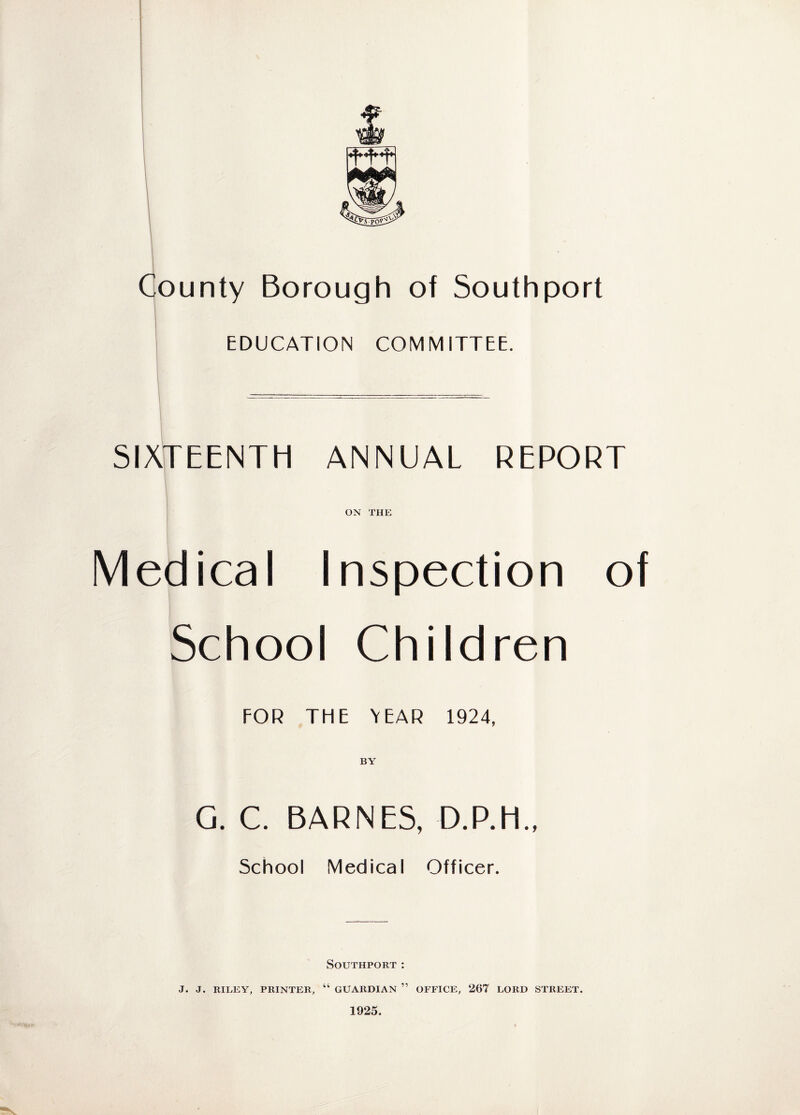 County Borough of Southport EDUCATION COMMITTEE. SIXTEENTH ANNUAL REPORT ON THE Medical Inspection of School Children FOR THE YEAR 1924, BY G. C. BARNES, D.P.H., School Medical Officer. Southport: J. J. RILEY, PRINTER, “ GUARDIAN ” OFFICE, 267 LORD STREET. 1925.