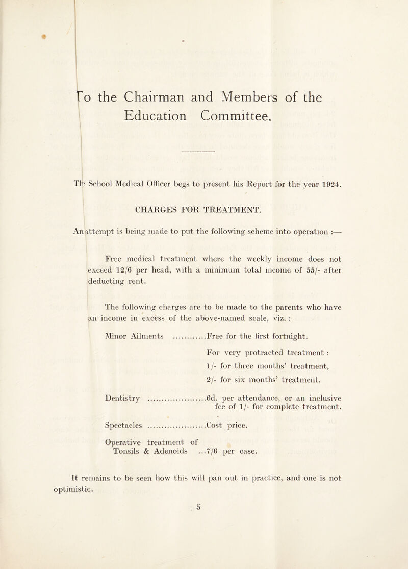To the Chairman and Members of the Education Committee. The School Medical Officer begs to present his Report for the year 1924. CHARGES FOR TREATMENT. An attempt is being made to put the following scheme into operation :— Free medical treatment where the weekly income does not exceed 12/6 per head, with a minimum total income of 55/- after deducting rent. The following charges are to be made to the parents who have an income in excess of the above-named scale, viz. : Minor Ailments .Free for the first fortnight. For very protracted treatment : 1/- for three months’ treatment, 2/- for six months’ treatment. Dentistry ..6cl. per attendance, or an inclusive fee of 1/- for complete treatment. Spectacles .Cost price. Operative treatment of Tonsils & Adenoids ...7/6 per case. It remains to be seen how this will pan out in practice, and one is not optimistic.