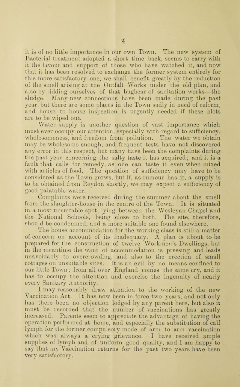 it is of no little importance in our own Town. The new system of Bacterial treatment adopted a short time back, seems to carry with it the favour and support of those who have watched it, and now that it has been resolved to exchange the former system entirely for this more satisfactory one, we shall benefit greatly by the reduction of the smell arising at the Outfall Works under the old plan, and also by ridding ourselves of that bugbear of sanitation works—the sludge. Many new connections have been made during the past year, but there are some places in the Town sadly in need of reform and house to house inspection is urgently needed if these blots are to be wiped out. Water supply is another question of vast importance which must ever occupy our attention, especially with regal'd to sufficiency, wholesomeness, and freedom from pollution. The water we obtain may be wholesome enough, and frequent tests have not discovered any error in this respect, but many have been the complaints during the past year concerning the salty taste it has acquired; and it is a fault that calls for remedy, as one can taste it even when mixed with articles of food. The question of sufficiency may have to be considered as the Town grows, but if, as rumour has it, a supply is to be obtained from Beydon shortly, we may expect a sufficiency of good palatable water. Complaints were received during the summer about the smell from the slaughter-house in the centre of the Town. It is situated in a most unsuitable spot, lying between the W7esleyan Chapel and the National Schools, being close to both. The site, therefore, should be condemned, and a more suitable one found elsewhere. The house accommodation for the working class is still a matter of concern on account of its inadequacy. A plan is about to be prepared for the construction of twelve Workmen’s Dwellings, but in the meantime the want of accommodation is pressing and leads unavoidably to overcrowding, and also to the erection of small cottages on unsuitable sites. It is an evil by no means confined to our little Town; from all over England comes the same cry, and it has to occupy the attention and exercise the ingenuity of nearly every Sanitary Authority. I may reasonably draw attention to the working of the new Vaccination Act. It has now been in force two years, and not only has there been no objection lodged by any parent here, but also it must be recorded that the number of vaccinations has greatly increased. Parents seem to appreciate the advantage of having the operation performed at home, and especially the substitution of calf lymph for the former compulsory mode of arm to arm vaccination which was always a crying grievance. I have received ample supplies of lymph and of uniform good quality, and I am happy to say that my Vaccination returns for the past two years have been very satisfactory.
