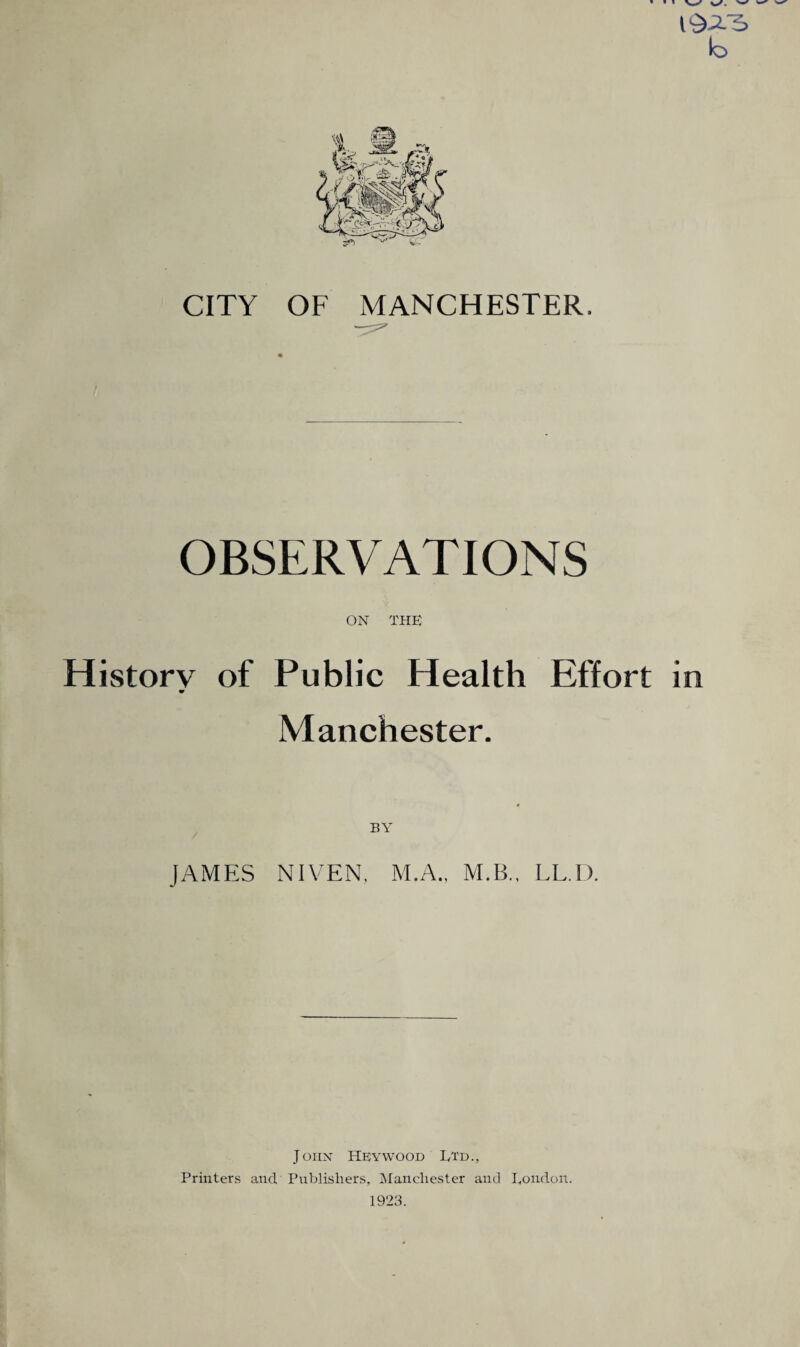 » » » \^S w w 19-2-3 b CITY OF MANCHESTER. OBSERVATIONS ON THE History of Public Health Effort in Manchester. BY JAMES NIVEN, M.A., M.B., LL.D. John Hey wood Ltd., Printers and,' Publishers, Manchester and Loudon. 1923.