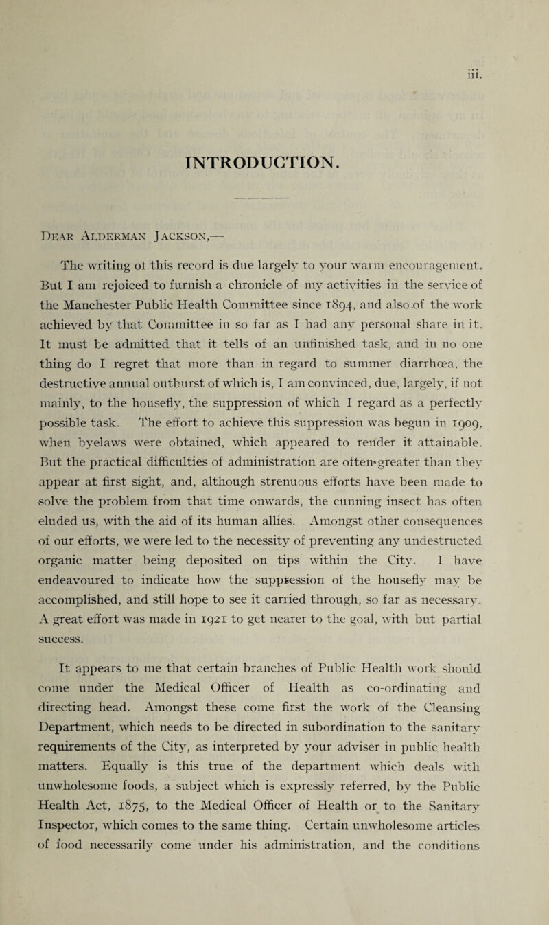 INTRODUCTION. Dear Alderman Jackson,— The writing ot this record is due largely to your warm encouragement. But I am rejoiced to furnish a chronicle of my activities in the service of the Manchester Public Health Committee since 1894, and also .of the work achieved by that Committee in so far as I had any personal share in it. It must be admitted that it tells of an unfinished task, and in no one thing do I regret that more than in regard to summer diarrhoea, the destructive annual outburst of which is, I am convinced, due, largely, if not mainly, to the housefhq the suppression of which I regard as a perfectly possible task. The effort to achieve this suppression was begun in 1909, when byelaws were obtained, which appeared to render it attainable. But the practical difficulties of administration are oftern greater than they appear at first sight, and, although strenuous efforts have been made to solve the problem from that time onwards, the cunning insect has often eluded us, with the aid of its human allies. Amongst other consequences of our efforts, we were led to the necessity of preventing any undestructed organic matter being deposited on tips within the City. I have endeavoured to indicate how the suppression of the housefly may be accomplished, and still hope to see it carried through, so far as necessary. A great effort was made in 1921 to get nearer to the goal, with but partial success. It appears to me that certain branches of Public Health work should come under the Medical Officer of Health as co-ordinating and directing head. Amongst these come first the work of the Cleansing Department, which needs to be directed in subordination to the sanitary requirements of the City, as interpreted by your adviser in public health matters. Equally is this true of the department which deals with unwholesome foods, a subject which is express^ referred, by the Public Health Act, 1875, to the Medical Officer of Health or to the Sanitary Inspector, which comes to the same thing. Certain unwholesome articles of food necessarily come under his administration, and the conditions