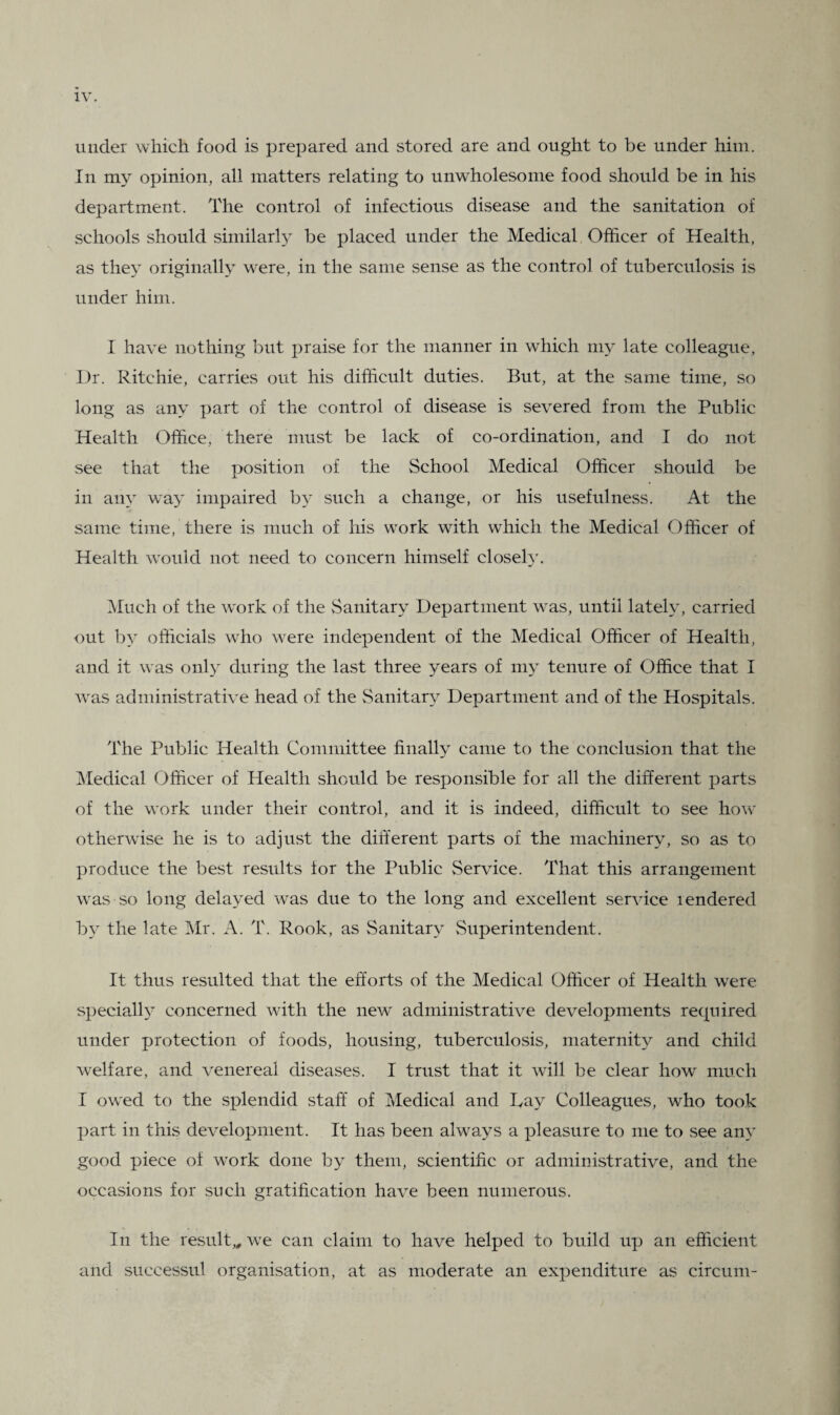 under which food is prepared and stored are and ought to be under him. In my opinion, all matters relating to unwholesome food should be in his department. The control of infectious disease and the sanitation of schools should similarly be placed under the Medical Officer of Health, as they originally were, in the same sense as the control of tuberculosis is under him. I have nothing but praise for the manner in which my late colleague. Dr. Ritchie, carries out his difficult duties. But, at the same time, so long as any part of the control of disease is severed from the Public Health Office, there must be lack of co-ordination, and I do not see that the position of the School Medical Officer should be in any way impaired by such a change, or his usefulness. At the same time, there is much of his work with which the Medical Officer of Health would not need to concern himself closely. Much of the work of the Sanitary Department was, until lately, carried out by officials who were independent of the Medical Officer of Health, and it was only during the last three years of my tenure of Office that I was administrative head of the Sanitary Department and of the Hospitals. The Public Health Committee finally came to the conclusion that the Medical Officer of Health should be responsible for all the different parts of the work under their control, and it is indeed, difficult to see how otherwise he is to adjust the different parts of the machinery, so as to produce the best results for the Public Service. That this arrangement was so long delayed was due to the long and excellent service rendered by the late Mr. A. T. Rook, as Sanitary Superintendent. It thus resulted that the efforts of the Medical Officer of Health were specially concerned with the new administrative developments recpiired under protection of foods, housing, tuberculosis, maternity and child welfare, and venereal diseases. I trust that it will be clear how much I owed to the splendid staff of Medical and Lay Colleagues, who took part in this development. It has been always a pleasure to me to see any good piece of work done by them, scientific or administrative, and the occasions for such gratification have been numerous. In the result,, we can claim to have helped to build up an efficient and successul organisation, at as moderate an expenditure as circum-