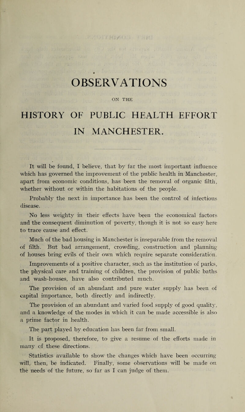 OBSERVATIONS ON THE HISTORY OF PUBLIC HEALTH EFFORT IN MANCHESTER. It will be found, I believe, that by far the most important influence which has governed the improvement of the public health in Manchester, apart from economic conditions, has been the removal of organic filth, whether without or within the habitations of the people. Probably the next in importance has been the control of infectious disease. No less weighty in their effects have been the economical factors and the consequent diminution of poverty, though it is not so easy here to trace cause and effect. Much of the bad housing in Manchester is inseparable from the removal of filth. But bad arrangement, crowding, construction and planning of houses bring evils of their own which require separate consideration. Improvements of a positive character, such as the institution of parks, the physical care and training of children, the provision of public baths and wash-houses, have also contributed much. The provision of an abundant and pure water supply has been of capital importance, both directly and indirect^. The provision of an abundant and varied food supply of good quality, and a knowledge of the modes in which it can be made accessible is also a prime factor in health. The part played by education has been far from small. It is proposed, therefore, to give a resume of the efforts made in many of these directions. vStatistics available to show the changes which have been occur ring- will, then, be indicated. Finally, some observations will be made on