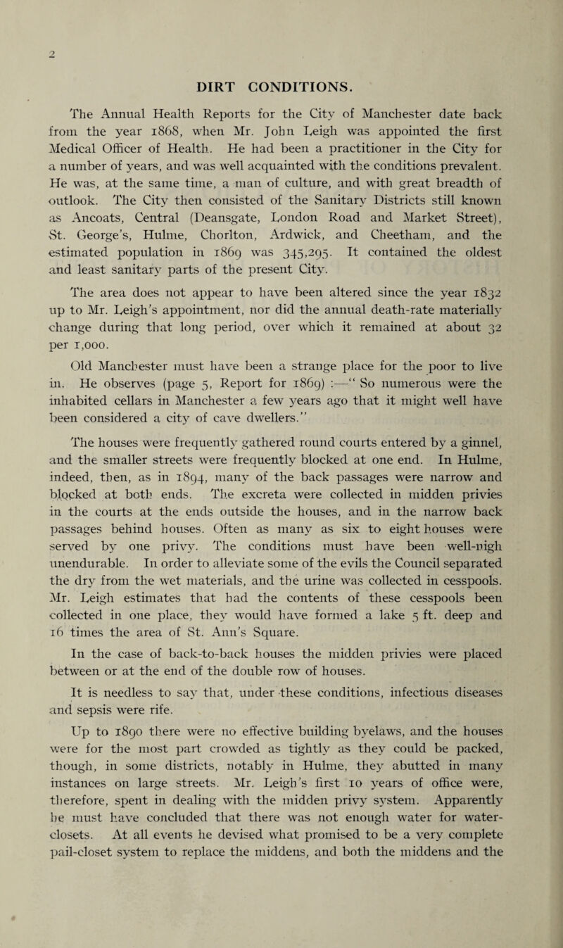 DIRT CONDITIONS. The Annual Health Reports for the City of Manchester date back from the year 1868, when Mr. John Leigh was appointed the first Medical Officer of Health. He had been a practitioner in the City for a number of years, and was well acquainted with the conditions prevalent. He was, at the same time, a man of culture, and with great breadth of outlook. The City then consisted of the Sanitary Districts still known as Ancoats, Central (Deansgate, London Road and Market Street), St. George’s, Hulme, Chorlton, Ardwick, and Cheetham, and the estimated population in 1869 was 345,295. It contained the oldest and least sanitary parts of the present City. The area does not appear to have been altered since the year 1832 up to Mr. Leigh’s appointment, nor did the annual death-rate materially change during that long period, over which it remained at about 32 per 1,000. Old Manchester must have been a strange place for the poor to live in. He observes (page 5, Report for 1869) :—“ So numerous were the inhabited cellars in Manchester a few years ago that it might well have been considered a city of cave dwellers.” The houses were frequently gathered round courts entered by a ginnel, and the smaller streets were frequently blocked at one end. In Hulme, indeed, then, as in 1894, many of the back passages were narrow and blocked at both ends. The excreta were collected in midden privies in the courts at the ends outside the houses, and in the narrow back passages behind houses. Often as many as six to eight houses were served by one privy. The conditions must have been well-nigh unendurable. In order to alleviate some of the evils the Council separated the dry from the wet materials, and the urine was collected in cesspools. Mr. Leigh estimates that had the contents of these cesspools been collected in one place, they would have formed a lake 5 ft. deep and 16 times the area of St. Ann’s Square. In the case of back-to-back houses the midden privies were placed between or at the end of the double row of houses. It is needless to say that, under these conditions, infectious diseases and sepsis were rife. Up to 1890 there were no effective building byelaws, and the houses were for the most part crowded as tightly as they could be packed, though, in some districts, notably in Hulme, they abutted in many instances on large streets. Mr. Leigh’s first 10 years of office were, therefore, spent in dealing with the midden privy system. Apparently he must have concluded that there was not enough water for water- closets. At all events he devised what promised to be a very complete pail-closet system to replace the middens, and both the middens and the