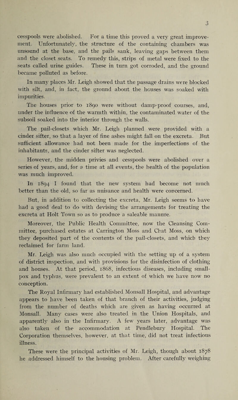 cesspools were abolished. For a time this proved a very great improve¬ ment. Unfortunately, the structure of the containing chambers was unsound at the base, and the pails sank, leaving gaps between them and the closet seats. To remedy this, strips of metal were fixed to the seats called urine guides. These in turn got corroded, and the ground became polluted as before. In many places Mr. Leigh showed that the passage drains were blocked with silt, and, in fact, the ground about the houses was soaked with impurities. The houses prior to 1890 were without damp-proof courses, and, under the influence of the warmth within, the contaminated water of the subsoil soaked into the interior through the walls. The pail-closets which Mr. Leigh planned were provided with a cinder sifter, so that a layer of fine ashes might fall on the excreta. But sufficient allowance had not been made for the imperfections of the inhabitants, and the cinder sifter was neglected. However, the midden privies and cesspools were abolished over a series of years, and, for a time at all events, the health of the population was much improved. In 1894 I found that the new system had become not much better than the old, so far as nuisance and health were concerned. But, in addition to collecting the excreta, Mr. Leigh seems to have had a good deal to do with devising the arrangements for treating the excreta at Holt Town so as to produce a saleable manure. Moreover, the Public Health Committee, now the Cleansing Com¬ mittee, purchased estates at Carrington Moss and Chat Moss, on which they deposited part of the contents of the pail-closets, and which they reclaimed for farm land. Mr. Leigh was also much occupied with the setting up of a system of district inspection, and with provisions for the disinfection of clothing and houses. At that period, 1868, infectious diseases, including small¬ pox and typhus, were prevalent to an extent of which we have now no conception. The Royal Infirmary had established Monsall Hospital, and advantage appears to have been taken of that branch of their activities, judging from the number of deaths which are given as having occurred at Monsall. Many cases were also treated in the Union Hospitals, and apparent^ also in the Infirmary. A few years later, advantage was also taken of the accommodation at Pendlebury Hospital. The Corporation themselves, however, at that time, did not treat infectious illness. These were the principal activities of Mr. Leigh, though about 1878 he addressed himself to the housing problem. After carefully weighing