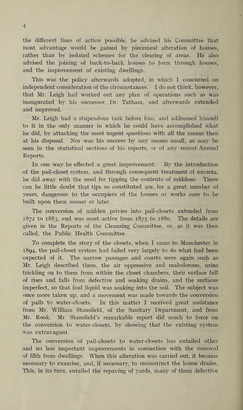 the different lines of action possible, he advised his Committee that most advantage would be gained by piecemeal alteration of houses, rather than by isolated schemes for the clearing of areas. He also advised the joining of back-to-back houses to form through houses, and the improvement of existing dwellings. This was the policy afterwards adopted, in which I concurred on independent consideration of the circumstances. I do not think, however, that Mr. Leigh had worked out any plan of operations such as was inaugurated by his successor, Dr. Tatham, and afterwards extended and improved. Mr. Leigh had a stupendous task before him, and addressed himself to it in the only manner in which he could have accomplished what he did, by attacking the most urgent questions with all the means then at his disposal. Nor was his success by any means small, as may be seen in the statistical sections of his reports, or of any recent Annual Reports. In one way he effected a great improvement. By the introduction of the pail-closet system, and through consequent treatment of excreta, he did away with the need for tipping the contents of middens. There can be little doubt that tips so constituted are, for a great number of years, dangerous to the occupiers of the houses or works sure to be built upon them sooner or later. The conversion of midden privies into pail-closets extended from 1872 to 1883, and was most active from 1875 to 1880. The details are given in the Reports of the Cleansing Committee, or, as it was then called, the Public Health Committee. To complete the story of the closets, when I came to Manchester in 1894, the pail-closet system had failed very largely to do what had been expected of it. The narrow passages and courts were again such as Mr. Leigh described them, the air oppressive and malodorous, urine trickling on to them from within the closet chambers, their surface full of rises and falls from defective and soaking drains, and the surfaces imperfect, so that foul liquid was soaking into the soil. The subject was once more taken up, and a movement was made towards the conversion of pails to water-closets. In this matter I received great assistance from Mr. William Stansfield, of the Sanitary Department, and from Mr. Rook. Mr. Stansfield’s remarkable report did much to force on the conversion to water-closets, by showing that the existing system was extravagant. The conversion of pail-closets to water-closets has entailed other and no less important improvements in connection with the removal of filth from dwellings. When this alteration was carried out, it became necessary to examine, and, if necessary, to reconstruct the house drains. This, in its turn, entailed the repaving of yards, many of them defective