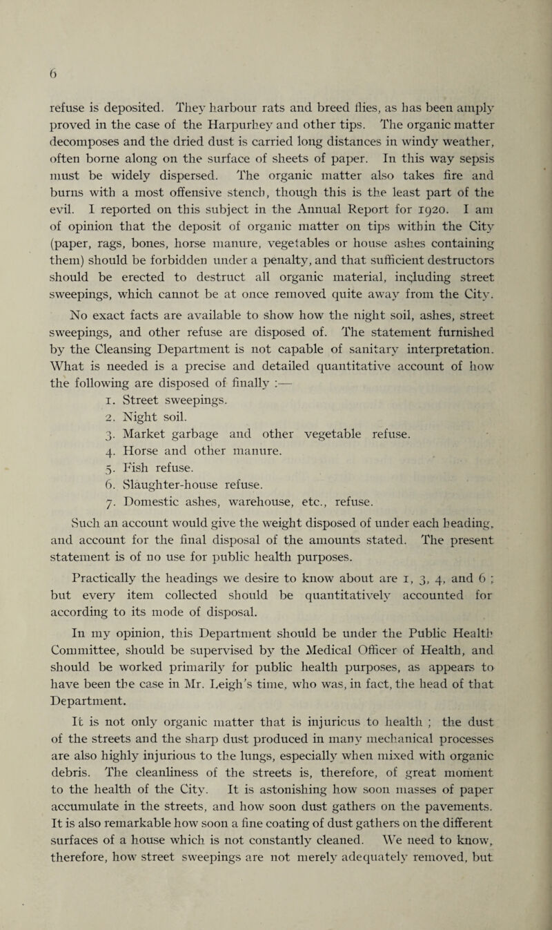 refuse is deposited. They harbour rats and breed flies, as has been amply proved in the case of the Harpurhey and other tips. The organic matter decomposes and the dried dust is carried long distances in windy weather, often borne along on the surface of sheets of paper. In this way sepsis must be widely dispersed. The organic matter also takes fire and burns with a most offensive stench, though this is the least part of the evil. I reported on this subject in the Annual Report for 1920. I am of opinion that the deposit of organic matter on tips within the City (paper, rags, bones, horse manure, vegetables or house ashes containing them) should be forbidden under a penalty, and that sufficient destructors should be erected to destruct all organic material, including street sweepings, which cannot be at once removed quite away from the City. No exact facts are available to show how the night soil, ashes, street sweepings, and other refuse are disposed of. The statement furnished by the Cleansing Department is not capable of sanitary interpretation. What is needed is a precise and detailed quantitative account of how the following are disposed of finally :— 1. Street sweepings. 2. Night soil. 3. Market garbage and other vegetable refuse. 4. Horse and other manure. 5. Fish refuse. 6. Slaughter-house refuse. 7. Domestic ashes, warehouse, etc., refuse. Such an account would give the weight disposed of under each heading, and account for the final disposal of the amounts stated. The present statement is of no use for public health purposes. Practically the headings we desire to know about are 1, 3, 4, and 6 ; but every item collected should be quantitatively accounted for according to its mode of disposal. In my opinion, this Department should be under the Public Health Committee, should be supervised by the Medical Officer of Health, and should be worked primarily for public health purposes, as appears to have been the case in Mr. Leigh’s time, who was, in fact, the head of that Department. It is not only organic matter that is injurious to health ; the dust of the streets and the sharp dust produced in many mechanical processes are also highly injurious to the lungs, especially when mixed with organic debris. The cleanliness of the streets is, therefore, of great moment to the health of the City. It is astonishing how soon masses of paper accumulate in the streets, and how soon dust gathers on the pavements. It is also remarkable how soon a fine coating of dust gathers on the different surfaces of a house which is not constantly cleaned. We need to know, therefore, how street sweepings are not merely adequately removed, but