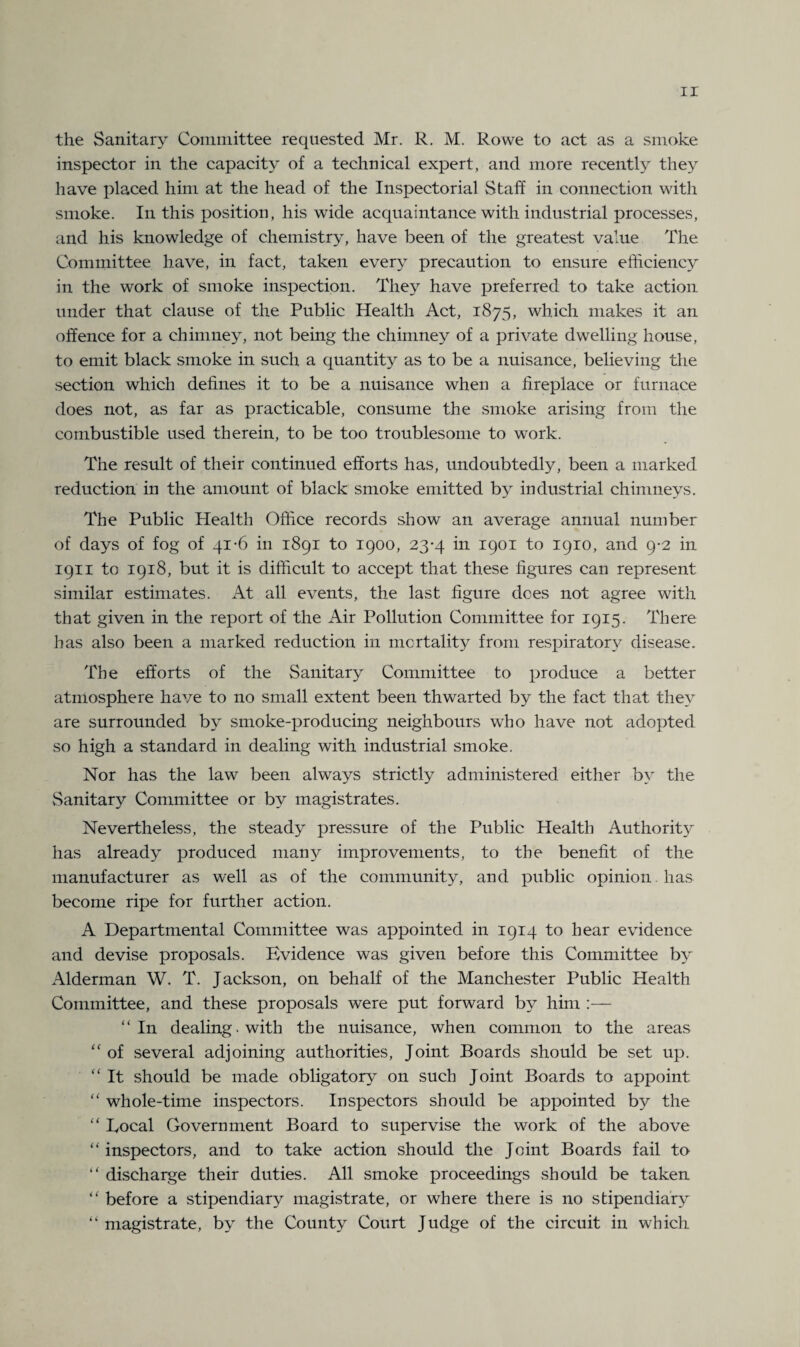 the Sanitary Committee requested Mr. R. M. Rowe to act as a smoke inspector in the capacity of a technical expert, and more recently they have placed him at the head of the Inspectorial Staff in connection with smoke. In this position, his wide acquaintance with industrial processes, and his knowledge of chemistry, have been of the greatest value The Committee have, in fact, taken every precaution to ensure efficiency in the work of smoke inspection. They have preferred to take action under that clause of the Public Health Act, 1875, which makes it an offence for a chimney, not being the chimney of a private dwelling house, to emit black smoke in such a quantity as to be a nuisance, believing the section which defines it to be a nuisance when a fireplace or furnace does not, as far as practicable, consume the smoke arising from the combustible used therein, to be too troublesome to work. The result of their continued efforts has, undoubtedly, been a marked reduction in the amount of black smoke emitted by industrial chimneys. The Public Health Office records show an average annual number of days of fog of 41-6 in 1891 to 1900, 23-4 in 1901 to 1910, and 9*2 in 1911 to 1918, but it is difficult to accept that these figures can represent similar estimates. At all events, the last figure dees not agree with that given in the report of the Air Pollution Committee for 1915. There has also been a marked reduction in mortality from respiratory disease. The efforts of the Sanitary Committee to produce a better atmosphere have to no small extent been thwarted by the fact that they are surrounded by smoke-producing neighbours who have not adopted so high a standard in dealing with industrial smoke. Nor has the law been always strictly administered either by the Sanitary Committee or by magistrates. Nevertheless, the steady pressure of the Public Health Authority has already produced many improvements, to the benefit of the manufacturer as well as of the community, and public opinion, has become ripe for further action. A Departmental Committee was appointed in 1914 to hear evidence and devise proposals. Evidence was given before this Committee by Alderman W. T. Jackson, on behalf of the Manchester Public Health Committee, and these proposals were put forward by him :— “ In dealing , with the nuisance, when common to the areas “ of several adjoining authorities, Joint Boards should be set up. “ It should be made obligatory 011 such Joint Boards to appoint “ whole-time inspectors. Inspectors should be appointed by the “ Eocal Government Board to supervise the work of the above “ inspectors, and to take action should the Joint Boards fail to “ discharge their duties. All smoke proceedings should be taken “ before a stipendiary magistrate, or where there is no stipendiary “ magistrate, by the County Court Judge of the circuit in which