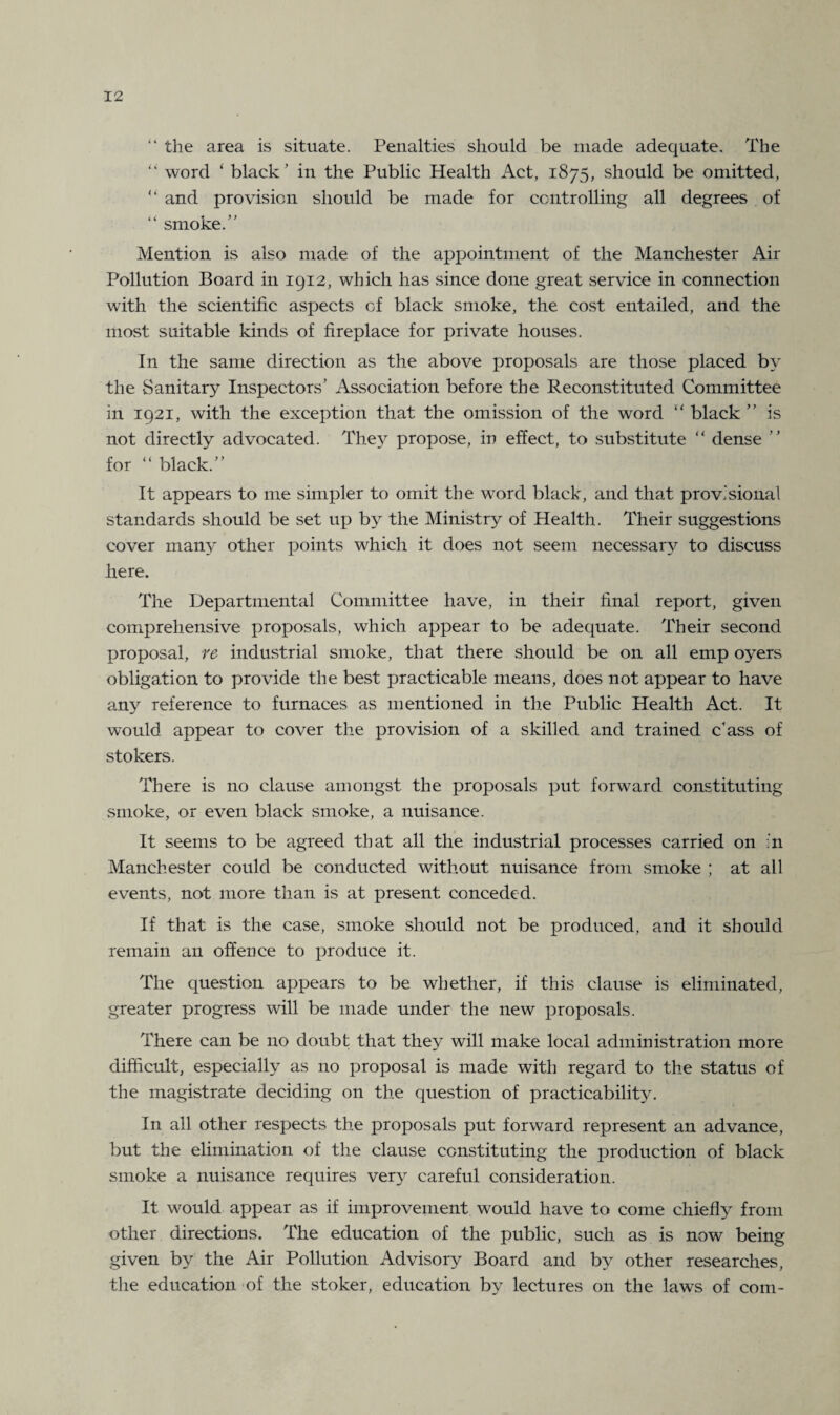 “ the area is situate. Penalties should be made adequate. The 44 word 4 black ’ in the Public Health Act, 1875, should be omitted, 44 and provision should be made for controlling all degrees of 44 smoke.” Mention is also made of the appointment of the Manchester Air Pollution Board in 1912, which has since done great service in connection with the scientific aspects of black smoke, the cost entailed, and the most suitable kinds of fireplace for private houses. In the same direction as the above proposals are those placed by the Sanitary Inspectors’ Association before the Reconstituted Committee in 1921, with the exception that the omission of the word 44 black ” is not directly advocated. They propose, in effect, to substitute 44 dense ” for 44 black.” It appears to me simpler to omit the wrord black, and that provisional standards should be set up by the Ministry of Health. Their suggestions cover many other points which it does not seem necessan^ to discuss here. The Departmental Committee have, in their final report, given comprehensive proposals, which appear to be adequate. Their second proposal, re industrial smoke, that there should be on all emp oyers obligation to provide the best practicable means, does not appear to have any reference to furnaces as mentioned in the Public Health Act. It would appear to cover the provision of a skilled and trained c’ass of stokers. There is no clause amongst the proposals put forward constituting smoke, or even black smoke, a nuisance. It seems to be agreed that all the industrial processes carried on :n Manchester could be conducted without nuisance from smoke ; at all events, not more than is at present conceded. If that is the case, smoke should not be produced, and it should remain an offence to produce it. The question appears to be whether, if this clause is eliminated, greater progress will be made under the new proposals. There can be no doubt that they will make local administration more difficult, especially as no proposal is made with regard to the status of the magistrate deciding on the question of practicabilit}^. In all other respects the proposals put forward represent an advance, but the elimination of the clause constituting the production of black smoke a nuisance requires very careful consideration. It would appear as if improvement would have to come chiefly from other directions. The education of the public, such as is now being given by the Air Pollution Advisory Board and by other researches, the education of the stoker, education by lectures on the laws of com-