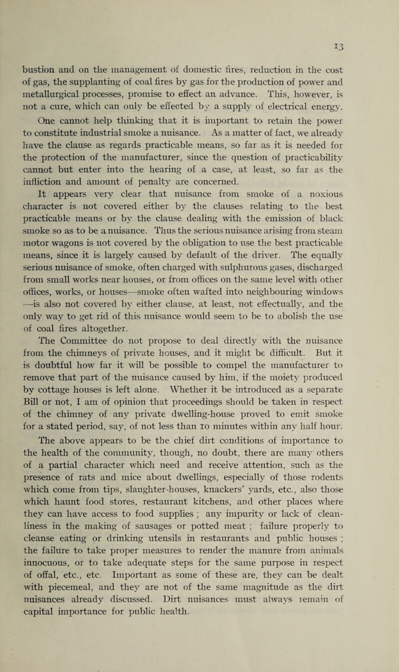 *3 bustion and on the management of domestic tires, reduction in the cost of gas, the supplanting of coal fires by gas for the production of power and metallurgical processes, promise to effect an advance. This, however, is not a cure, which can only be effected by a supply of electrical energy. One cannot help thinking that it is important to retain the power to constitute industrial smoke a nuisance. As a matter of fact, we already have the clause as regards practicable means, so far as it is needed for the protection of the manufacturer, since the question of practicability cannot but enter into the hearing of a case, at least, so far as the infliction and amount of penalty are concerned. It appears very clear that nuisance from smoke of a noxious character is not covered either by the clauses relating to the best practicable means or by the clause dealing with the emission of black smoke so as to be a nuisance. Thus the serious nuisance arising from steam motor wagons is not covered by the obligation to use the best practicable means, since it is largely caused by default of the driver. The equally serious nuisance of smoke, often charged with sulphurous gases, discharged from small works near houses, or from offices on the same level with other offices, works, or houses—smoke often wafted into neighbouring windows —is also not covered by either clause, at least, not effectual^, and the only way to get rid of this nuisance would seem to be to abolish the use of coal fires altogether. The Committee do not propose to deal directly with the nuisance from the chimneys of private houses, and it might be difficult. But it is doubtful how far it will be possible to compel the manufacturer to remove that part of the nuisance caused by him, if the moiety produced by cottage houses is left alone. Whether it be introduced as a separate Bill or not, I am of opinion that proceedings should be taken in respect of the chimney of any private dwelling-house proved to emit smoke for a stated period, say, of not less than io minutes within any half hour. The above appears to be the chief dirt conditions of importance to the health of the community, though, no doubt, there are many others of a partial character which need and receive attention, such as the presence of rats and mice about dwellings, especially of those rodents which come from tips, slaughter-houses, knackers' yards, etc., also those which haunt food stores, restaurant kitchens, and other places where they can have access to food supplies ; any impurity or lack of clean¬ liness in the making of sausages or potted meat ; failure properly to cleanse eating or drinking utensils in restaurants and public houses ; the failure to take proper measures to render the manure from animals innocuous, or to take adequate steps for the same purpose in respect of offal, etc., etc. Important as some of these are, they can be dealt with piecemeal, and they are not of the same magnitude as the dirt nuisances already discussed. Dirt nuisances must always remain of capital importance for public health.