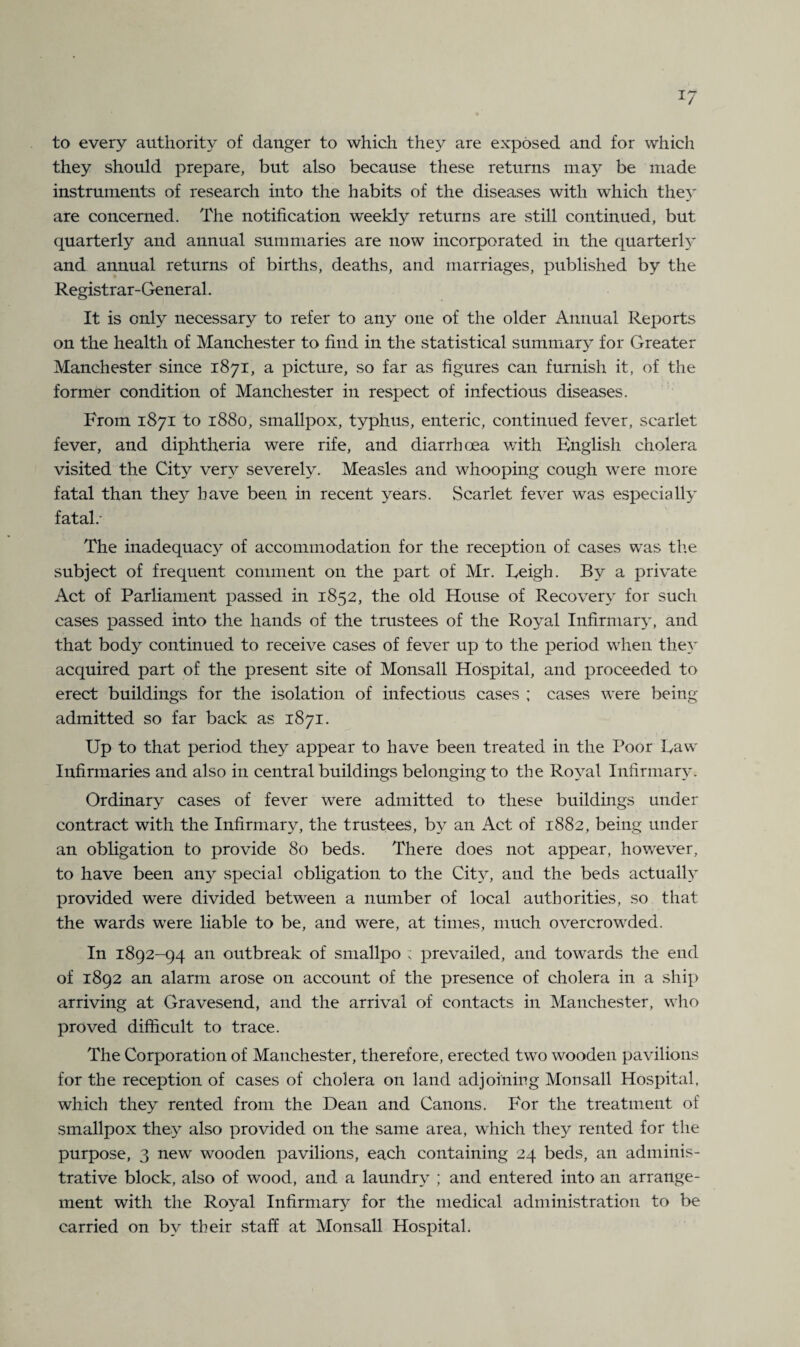 *7 to every authority of danger to which they are exposed and for which they should prepare, but also because these returns may be made instruments of research into the habits of the diseases with which they are concerned. The notification weekly returns are still continued, but quarterly and annual summaries are now incorporated in the quarterh' and annual returns of births, deaths, and marriages, published by the Registrar-General. It is only necessary to refer to any one of the older Annual Reports on the health of Manchester to find in the statistical summary for Greater Manchester since 1871, a picture, so far as figures can furnish it, of the former condition of Manchester in respect of infectious diseases. From 1871 to 1880, smallpox, typhus, enteric, continued fever, scarlet fever, and diphtheria were rife, and diarrhoea with English cholera visited the City very severely. Measles and whooping cough were more fatal than they have been in recent years. Scarlet fever was especially fatal/ The inadequacy of accommodation for the reception of cases was the subject of frequent comment on the part of Mr. Eeigh. By a private Act of Parliament passed in 1852, the old House of Recovery for such cases passed into the hands of the trustees of the Royal Infirmary, and that body continued to receive cases of fever up to the period when they acquired part of the present site of Monsall Hospital, and proceeded to erect buildings for the isolation of infectious cases ; cases were being admitted so far back as 1871. Up to that period they appear to have been treated in the Poor Eaw Infirmaries and also in central buildings belonging to the Royal Infirmary. Ordinary cases of fever were admitted to these buildings under contract with the Infirmary, the trustees, by an Act of 1882, being under an obligation to provide 80 beds. There does not appear, however, to have been any special obligation to the City, and the beds actually provided were divided between a number of local authorities, so that the wards were liable to be, and were, at times, much overcrowded. In 1892-94 an outbreak of smallpo ; prevailed, and towards the end of 1892 an alarm arose on account of the presence of cholera in a ship arriving at Gravesend, and the arrival of contacts in Manchester, who proved difficult to trace. The Corporation of Manchester, therefore, erected two wooden pavilions for the reception of cases of cholera on land adjoining Monsall Hospital, which they rented from the Dean and Canons. For the treatment of smallpox they also provided on the same area, which they rented for the purpose, 3 new wooden pavilions, each containing 24 beds, an adminis¬ trative block, also of wood, and a laundry ; and entered into an arrange¬ ment with the Royal Infirmary for the medical administration to be carried on by their staff at Monsall Hospital.