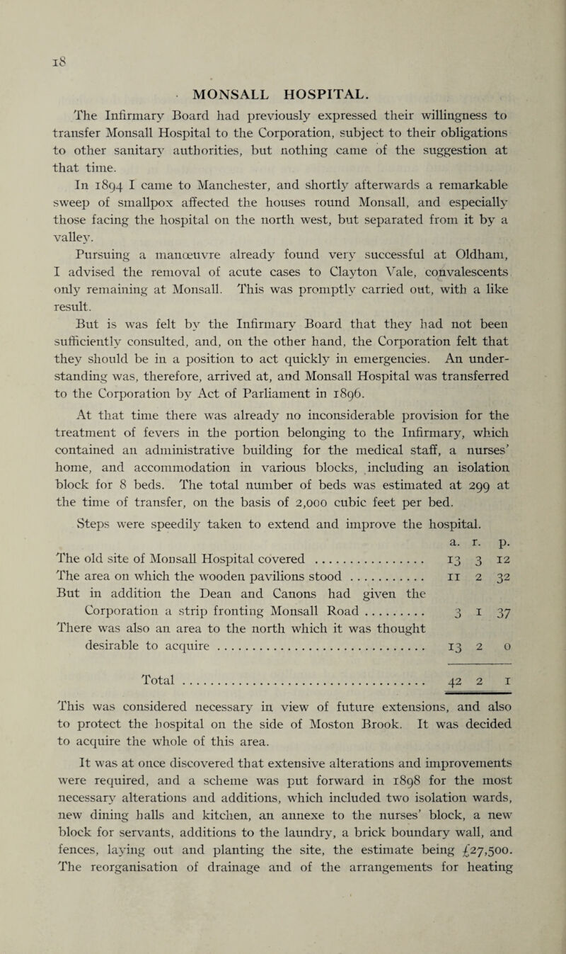 MONSALL HOSPITAL. The Infirmary Board had previously expressed their willingness to transfer Monsall Hospital to the Corporation, subject to their obligations to other sanitary authorities, but nothing came of the suggestion at that time. In 1894 I came to Manchester, and shortly afterwards a remarkable sweep of smallpox affected the houses round Monsall, and especially those facing the hospital on the north west, but separated from it by a valley. Pursuing a manoeuvre already found very successful at Oldham, I advised the removal of acute cases to Clayton Vale, convalescents only remaining at Monsall. This was promptly carried out, with a like result. But is was felt by the Infirmary Board that they had not been sufficiently consulted, and, on the other hand, the Corporation felt that they should be in a position to act quickly in emergencies. An under¬ standing was, therefore, arrived at, and Monsall Hospital was transferred to the Corporation by Act of Parliament in 1896. At that time there was already no inconsiderable provision for the treatment of fevers in the portion belonging to the Infirmary, which contained an administrative building for the medical staff, a nurses’ home, and accommodation in various blocks, including an isolation block for 8 beds. The total number of beds was estimated at 299 at the time of transfer, on the basis of 2,000 cubic feet per bed. Steps were speedily taken to extend and improve the hospital. a. r. p. The old site of Monsall Hospital covered . 13 3 12 The area on which the wooden pavilions stood. 11 2 32 But in addition the Dean and Canons had given the Corporation a strip fronting Monsall Road. 3 1 37 There was also an area to the north which it was thought desirable to acquire. 13 2 o Total. 42 2 1 This was considered necessary in view of future extensions, and also to protect the hospital on the side of Moston Brook. It was decided to acquire the whole of this area. It was at once discovered that extensive alterations and improvements were required, and a scheme was put forward in 1898 for the most necessary alterations and additions, which included two isolation wards, new dining halls and kitchen, an annexe to the nurses’ block, a new block for servants, additions to the laundry, a brick boundary wall, and fences, laying out and planting the site, the estimate being £27,500. The reorganisation of drainage and of the arrangements for heating