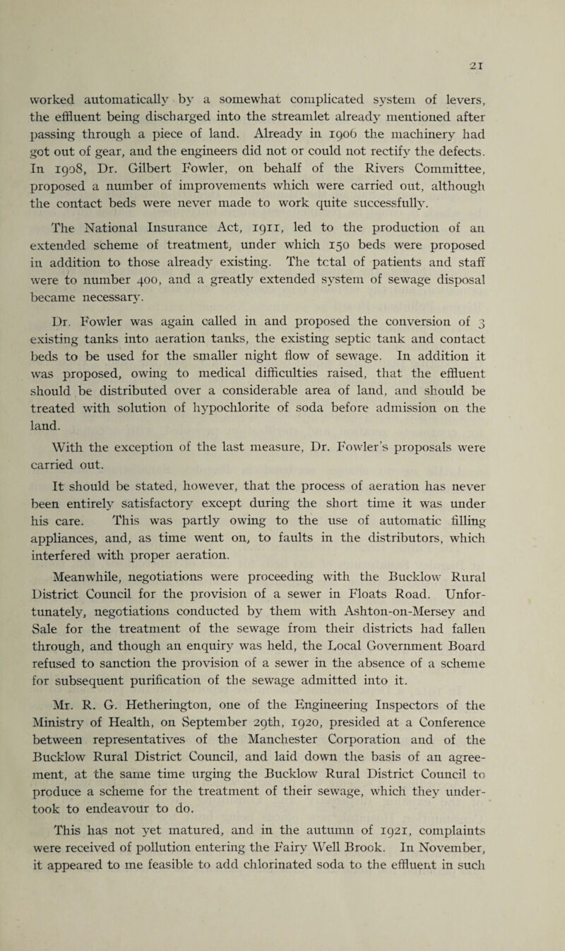 worked automatically by a somewhat complicated system of levers, the effluent being discharged into the streamlet already mentioned after passing through a piece of land. Already in 1906 the machinery had got out of gear, and the engineers did not or could not rectify the defects. In 1908, Dr. Gilbert Fowler, on behalf of the Rivers Committee, proposed a number of improvements which were carried out, although the contact beds were never made to work quite successfully. The National Insurance Act, 1911, led to the production of an extended scheme of treatment, under which 150 beds were proposed in addition to those already existing. The tctal of patients and staff were to number 400, and a greatly extended system of sewage disposal became necessary. Dr. Fowler was again called in and proposed the conversion of 3 existing tanks into aeration tanks, the existing septic tank and contact beds to be used for the smaller night flow of sewage. In addition it was proposed, owing to medical difficulties raised, that the effluent should be distributed over a considerable area of land, and should be treated with solution of hypochlorite of soda before admission on the land. With the exception of the last measure, Dr. Fowler’s proposals were carried out. It should be stated, however, that the process of aeration has never been entirely satisfactory except during the short time it was under his care. This was partly owing to the use of automatic filling appliances, and, as time went on, to faults in the distributors, which interfered with proper aeration. Meanwhile, negotiations were proceeding with the Bucklow Rural District Council for the provision of a sewer in Floats Road. Unfor- tunatefy, negotiations conducted by them with Ashton-on-Mersey and Sale for the treatment of the sewage from their districts had fallen through, and though an enquuy was held, the Local Government Board refused to sanction the provision of a sewer in the absence of a scheme for subsequent purification of the sewage admitted into it. Mr. R. G. Hetherington, one of the Engineering Inspectors of the Ministry of Health, on September 29th, 1920, presided at a Conference between representatives of the Manchester Corporation and of the Bucklow Rural District Council, and laid down the basis of an agree¬ ment, at the same time urging the Bucklow Rural District Council to produce a scheme for the treatment of their sewage, which they under¬ took to endeavour to do. This has not yet matured, and in the autumn of 1921, complaints were received of pollution entering the Fairy Well Brook. In November, it appeared to me feasible to add chlorinated soda to the effluent in such