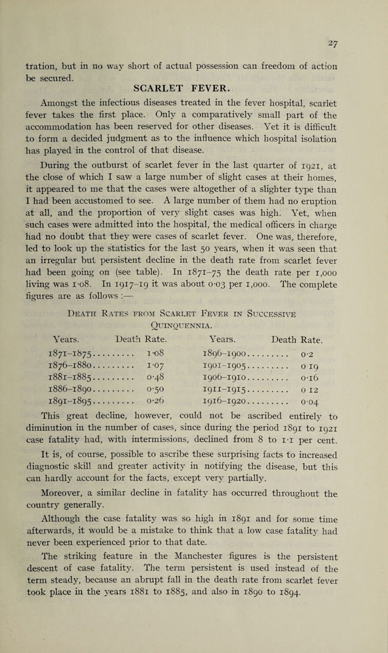 2 7 tration, but in no way short of actual possession can freedom of action be secured. SCARLET FEVER. Amongst the infectious diseases treated in the fever hospital, scarlet fever takes the first place. Only a comparatively small part of the accommodation has been reserved for other diseases. Yet it is difficult to form a decided judgment as to the influence which hospital isolation has played in the control of that disease. During the outburst of scarlet fever in the last quarter of 1921, at the close of which I saw a large number of slight cases at their homes, it appeared to me that the cases were altogether of a slighter type than I had been accustomed to see. A large number of them had no eruption at all, and the proportion of very slight cases was high. Yet, when such cases were admitted into the hospital, the medical officers in charge had no doubt that they were cases of scarlet fever. One was, therefore, led to look up the statistics for the last 50 years, when it was seen that an irregular but persistent decline in the death rate from scarlet fever had been going on (see table). In 1871-75 the death rate per 1,000 living was 1-08. In 1917-19 it was about 0-03 per 1,000. The complete figures are as follows — Death Rates from Scarlet Fever in Successive Quinquennia. Years. Death Rate. Years. Death Rate 1871-1875... . 1-08 1896-1900... 1876-1880.. , . i-07 1901-1905... . 0 19 1881-1885... . 0-48 1906-1910... . 0-16 1886-1890... . 0-50 1911-1915... 1891-1895... . 0-26 1916-1920... This great decline, however, could not be ascribed entirely to diminution in the number of cases, since during the period 1891 to 1921 case fatality had, with intermissions, declined from 8 to i-i per cent. It is, of course, possible to ascribe these surprising facts to increased diagnostic skill and greater activity in notifying the disease, but this can hardly account for the facts, except very partially. Moreover, a similar decline in fatality has occurred throughout the country generally. Although the case fatality was so high in 1891 and for some time afterwards, it would be a mistake to think that a low case fatality had never been experienced prior to that date. The striking feature in the Manchester figures is the persistent descent of case fatality. The term persistent is used instead of the term steady, because an abrupt fall in the death rate from scarlet fever took place in the years 1881 to 1885, and also in 1890 to 1894.