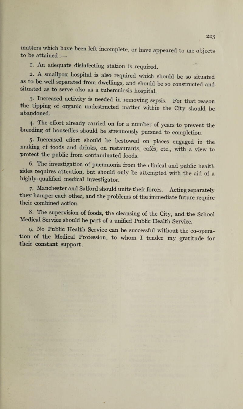 matters which have been left incomplete, or have appeared to me objects to be attained :— x. An adequate disinfecting station is required. 2. A smallpox hospital is also required which should be so situated as to be well separated from dwellings, and should be so constructed and situated as to serve also as a tuberculosis hospital. 3. Increased activity is needed in removing sepsis. F01 that reason the tipping of organic undestructed matter within the City should be abandoned. 4. The effort already carried on for a number of years to prevent the breeding of houseflies should be strenuously pursued to completion. 5. Increased effort should be bestowed on places engaged in the making of foods and drinks, on restaurants, cafes, etc., with a view to protect the public from contaminated foods. 6. The investigation of pneumonia from the clinical and public health sides requires attention, but should only be attempted with the aid of a highly-qualified medical investigator. 7. Manchester and Salford should unite their forces. Acting separately they hamper each other, and the problems of the immediate future require their combined action. 8. The supervision of foods, the cleansing of the City, and the School Medical Service should be part of a unified Public Health Service. 9. No Public Health Service can be successful without the co-opera¬ tion of the Medical Profession, to whom I tender my gratitude for their constant support.