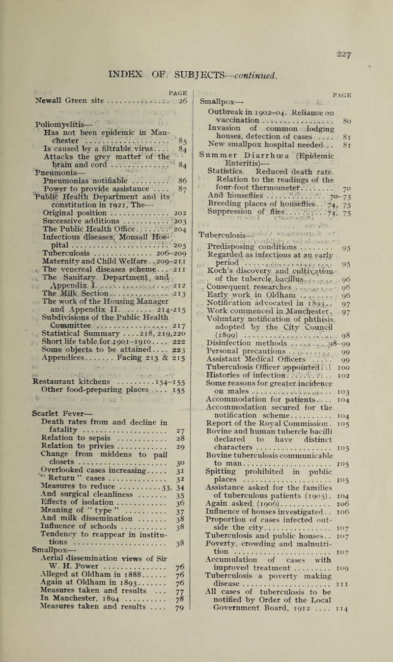 INDEX OBi SUBJECTS—continued. PAGE Newall Green site.26 Poliomyelitis-— ; 7 Has not been epidemic in Man¬ chester ..... 85 Is caused by a filtrable virus.. . . 84 Attacks the grey matter of the brain and cord . .....:.. i1 84 Pneumonia— . Pneumonias notifiable.v 86 Power to provide assistance .... 87 Public Health Department and its constitution in 1921, The— Original position .. 202 Successive additions.. : *203 The Public Health Office. . . . ... . '204 Infectious diseases; Monsall HOs-. pital .................. ; . . ‘ . 205 Tuberculosis.206-209 Maternity and Child Welfare. .,209-2 t i .. The venereal diseases scheme.... 211 The Sanitary Department, and Appendix I. ........... ... . . . , 212 The. Milk Section............. ... <213 The work of the Housing Manager and Appendix II........... 2.14-215 Subdivisions of the Public Health Comnjittee ..I 217 Statistical Summary . . . .218, 219,220 Short life table for.1901-1910. . . . 222 Some objects to be attained.. .. 223 Appendices.. . Facing 213 & 215 ‘.V -v *• . ; * • • • +~f ,* Restaurant kitchens .15 4-15 5 Other food-preparing places ... 155 Scarlet Fever— Death rates from and decline in fatality . 27 Relation to sepsis . 28 Relation to privies. 29 Change from middens to pail closets. 30 Overlooked cases increasing. 31 Return ” cases. 32 Measures to reduce.33, 34 And surgical cleanliness . 35 Effects of isolation. 36 Meaning of “ type ” . 37 And milk dissemination . 38 Influence of schools. 38 Tendency to reappear in institu¬ tions . 38 Smallpox— Aerial dissemination views of Sir W. H. Power . 76 Alleged at Oldham in 1888. 76 Again at Oldham in 1893. 76 Measures taken and results ... 77 In Manchester, 1894 . 78 Measures taken and results .... 79 PAGE Smallpox— • Outbreak in 1902-04. Reliance on vaccination .. . . . .., 80 Invasion of common dodging houses, detection of cases .... 81 New smallpox hospital needed .. . 81 Summer Diarrhoea (Epidemic Enteritis)— Statistics. Reduced death rate. Relation to the readings of the four-foot thermometer...'. .... 70 And houseflies ..... .V:. . . . 70-73 Breeding places of houseflies. . 74, 75 Suppression of flies . . . . r:.' ; . .'. 74^ 75 . • !' '1 Hi!/ i V'Tf K./-.;a Tuberculosis— ; > • <>• r'i S t’.i ‘t' , •; ' :*<)-''}<' ' ; Predisposing conditions. 95 Regarded as infectious at an earjy period ‘. 1 , . . . .. . 95 Koch’s discovery and ..cultivation- of the tubercle, baqillus. . .96 . Consequent researches . . . . ,. . . . 96 Early work in Oldham ., 96 ... Notification advocated in 1893... 97 Work commenced in.Manchester.. 97 Voluntary notification of phthisis, adopted by the City Council (1899) ........—-vX . 98 Disinfection methods . . ... . . .. 98—99 Personal precautions ......... .J 99 Assistant Medical Officers 99 Tuberculosis Officer appointed j:.). 100 Histories of infection. .1. . . 102 Some reasons for greater incidence on males . 103 Accommodation for patients. . . . 104 Accommodation secured for the notification scheme. 104 Report of the Royal Commission. 105 Bovine and human tubercle bacilli declared to have distinct characters. 105 Bovine tuberculosis communicable to man. 105 Spitting prohibited in public places . 105 Assistance asked for the families of tuberculous patients (1905). 104 Again asked (1906). 106 Influence of houses investigated. . 106 Proportion of cases infected out¬ side the city. 107 Tuberculosis and public houses. . 107 Poverty, crowding and malnutri¬ tion . 107 Accumulation of cases w ith improved treatment. 109 Tuberculosis a poverty making disease. m All cases of tuberculosis to be notified by Order of the Local Government Board, 1912 .... 114