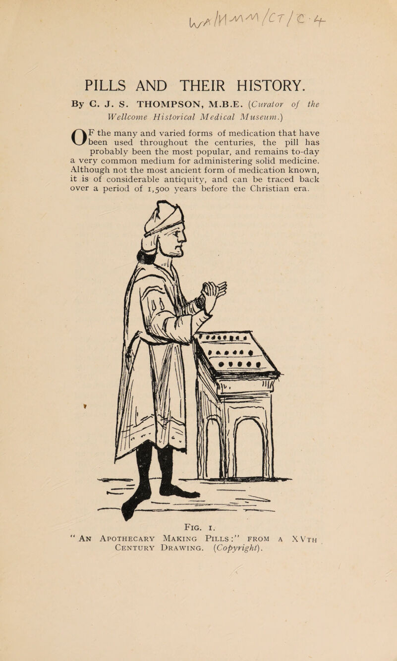 PILLS AND THEIR HISTORY. By G. J. S. THOMPSON, M.B.E. (Curator of the Wellcome Historical Medical Museum.) OF the many and varied forms of medication that have been used throughout the centuries, the pill has probably been the most popular, and remains to-day a very common medium for administering solid medicine. Although not the most ancient form of medication known, it is of considerable antiquity, and can be traced back over a period of 1,500 years before the Christian era. An Apothecary Making Pills: from a XVth Century Drawing. (Copyright).