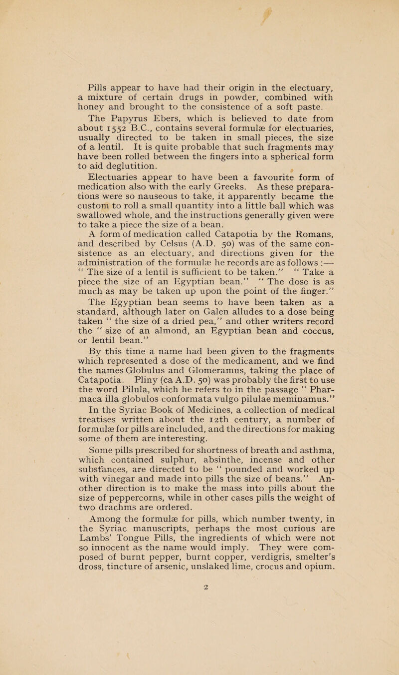 Pills appear to have had their origin in the electuary, a mixture of certain drugs in powder, combined with honey and brought to the consistence of a soft paste. The Papyrus Ebers, which is believed to date from about 1552 B.C., contains several formulae for electuaries, usually directed to be taken in small pieces, the size of a lentil. It is quite probable that such fragments may have been rolled between the fingers into a spherical form to aid deglutition. Electuaries appear to have been a favourite form of medication also with the early Greeks. As these prepara¬ tions were so nauseous to take, it apparently became the custom to roll a small quantity into a little ball which was swallowed whole, and the instructions generally given were to take a piece the size of a bean. A form of medication called Catapotia by the Romans, and described by Celsus (A.D. 50) was of the same con¬ sistence as an electuary, and directions given for the administration of the formulae he records are as follows “ The size of a lentil is sufficient to be taken. “ Take a piece the size of an Egyptian bean. “ The dose is as much as may be taken up upon the point of the finger. The Egyptian bean seems to have been taken as a standard, although later on Galen alludes to a dose being taken “ the size of a dried pea, and other writers record the “ size of an almond, an Egyptian bean and coccus, or lentil bean. By this time a name had been given to the fragments which represented a dose of the medicament, and we find the names Globulus and Glomeramus, taking the place of Catapotia. Pliny (ca A.D. 50) was probably the first to use the word Pilula, which he refers to in the passage “ Phar- maca ilia globulos conformata vulgo pilulae meminamus.” In the Syriac Book of Medicines, a collection of medical treatises written about the 12th century, a number of formulas for pills are included, and the directions for making some of them are interesting. Some pills prescribed for shortness of breath and asthma, which contained sulphur, absinthe, incense and other substances, are directed to be “ pounded and worked up with vinegar and made into pills the size of beans. An¬ other direction is to make the mass into pills about the size of peppercorns, while in other cases pills the weight of two drachms are ordered. Among the formulae for pills, which number twenty, in the Syriac manuscripts, perhaps the most curious are Lambs’ Tongue Pills, the ingredients of which were not so innocent as the name would imply. They were com¬ posed of burnt pepper, burnt copper, verdigris, smelter’s dross, tincture of arsenic, unslaked lime, crocus and opium.