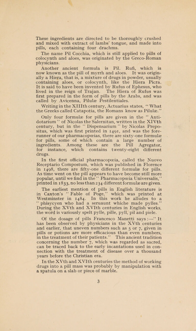 These ingredients are directed to be thoroughly crushed and mixed with extract of lambs’ tongue, and made into pills, each containing four drachms. The name Pil Cocchia, which is still applied to pills of colocynth and aloes, was originated by the Greco-Roman physicians. Another ancient formula is Pil. Rufi, which is now known as the pill of myrrh and aloes. It was origin¬ ally a Hiera, that is, a mixture of drugs in powder, usually containing aloes, or colocynth, like the Hiera Picra. It is said to have been invented by Rufus of Ephesus, who lived in the reign of Trajan. The Hiera of Rufus was first prepared in the form of pills by the Arabs, and was called by Avicenna, Pilulae Pestilentiales. Writing in the XHIth century, Actuarius states, “ What the Greeks called Catapotia, the Romans know as Pilulae.” Only four formulae for pills are given in the ” Anti- dotarium ” of Nicolas the Salernitan, written in the XIVth century, but in the “ Dispensarium ” by Nicolas Prepo- situs, which was first printed in 1491, and was the fore¬ runner of our pharmacopoeias, there are sixty-one formulae for pills, some of which contain a large number of ingredients. Among these are the Pill Agregator, for instance, which contains twenty-eight different drugs. In the first official pharmacopoeia, called the Nuovo Receptario Compostum, which was published in Florence in 1498, there are fifty-one different formulae for pills. As time went on the pill appears to have become still more popular, until we find in the “ Pharmacopoeia Universalis,” printed in 1833, no less than 234 different formulae are given. The earliest mention of pills in English literature is in Caxton’s “ Fable of Poge,” which was printed at Westminster in 1484. In this work he alludes to a ” phisycyen who had a seruaunt whiche made pylles.” During the XVth and XVIth centuries in English works, the word is variously spelt pylle, pille, pyll, pil and piele. Of the dosage of pills Francesco Manetti says :— It has been observed by physicians in the XVth centuries and earlier, that uneven numbers such as 5 or 7, given in pills or potions are more efficacious than even numbers, in the treatment of their patients.” This ancient tradition concerning the number 7, which was regarded as sacred, can be traced back to the early incantations used in con¬ nection with the treatment of disease over a thousand years before the Christian era. In the XVth and XVIth centuries the method of working drugs into a pill mass was probably by manipulation with a spatula on a slab or piece of marble.