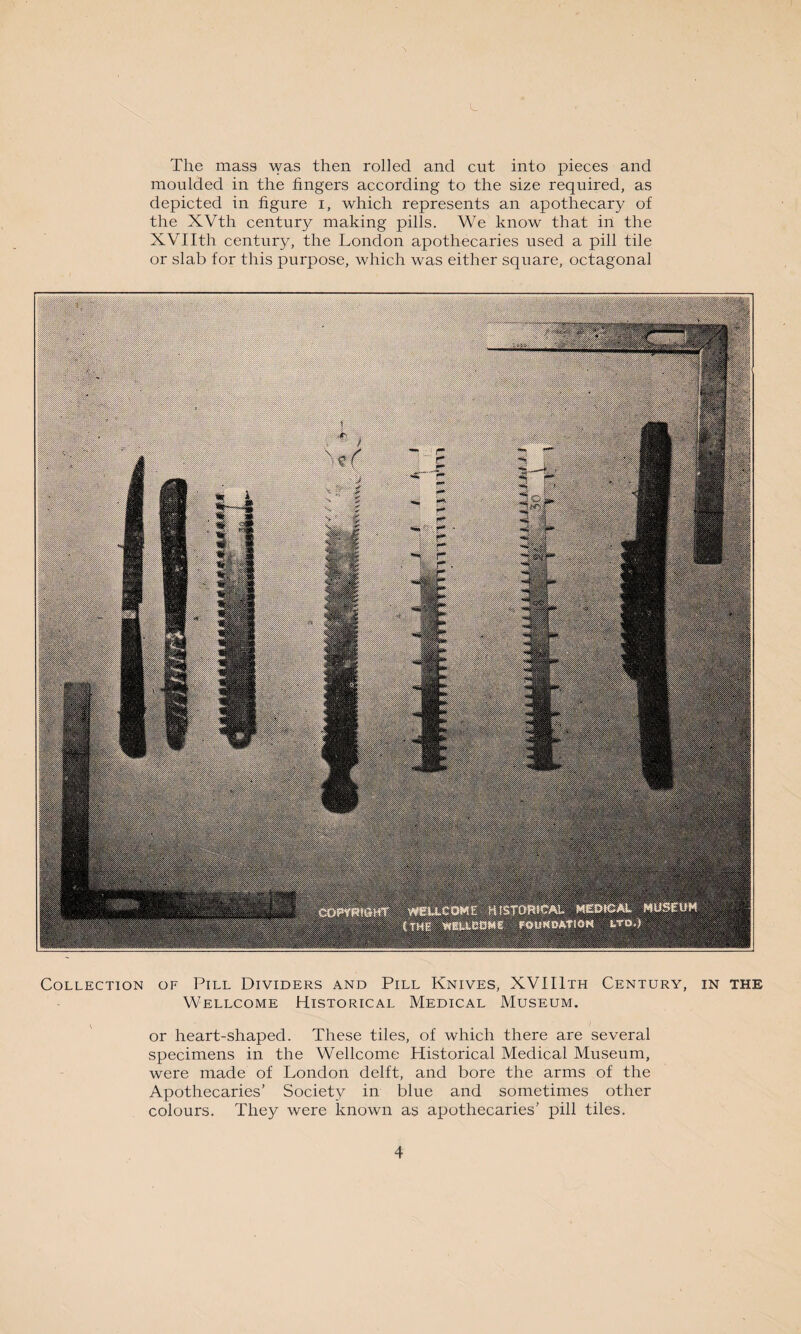 The mass was then rolled and cut into pieces and moulded in the fingers according to the size required, as depicted in figure i, which represents an apothecary of the XVth century making pills. We know that in the XVIIth century, the London apothecaries used a pill tile or slab for this purpose, which was either square, octagonal Collection of Pill Dividers and Pill Knives, XVIIIth Century, in the Wellcome Historical Medical Museum. or heart-shaped. These tiles, of which there are several specimens in the Wellcome Historical Medical Museum, were made of London delft, and bore the arms of the Apothecaries’ Society in blue and sometimes other colours. They were known as apothecaries’ pill tiles.