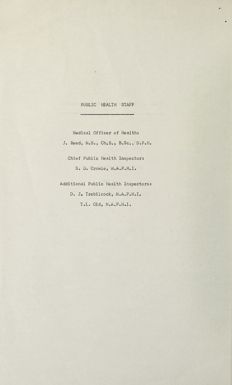 PUBLIC HEALTH STAFF Medical Officer of Healths J. Reed, M.B., Ch.B., B.Sc.9'D.P.H Chief Public Health Inspector: S. D. Crowle, M.A.P.H.I. Additional Public Health Inspectors D. J* Trebiicock, M.A.P.H.I.