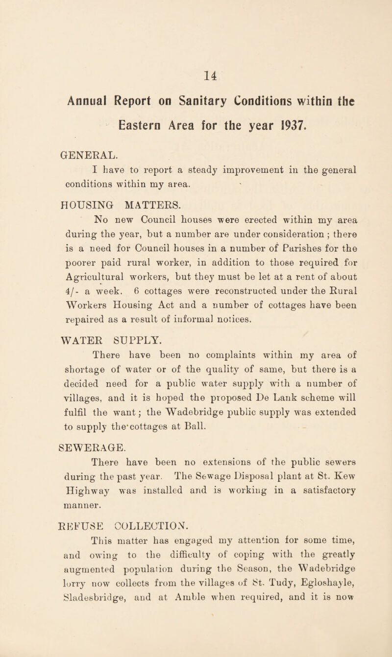 Annual Report on Sanitary Conditions within the Eastern Area for the year 1937. GENERAL. I have to report a steady improvement in the general conditions within my area. HOUSING MATTERS. No new Council houses were erected within my area during the year, but a number are under consideration ; there is a need for Council houses in a number of Parishes for the poorer paid rural worker, in addition to those required for Agricultural workers, but they must be let at a rent of about 4/- a week. 6 cottages were reconstructed under the Rural Workers Housing Act and a number of cottages have been repaired as a result of informal notices. WATER SUPPLY. There have been no complaints within my area of shortage of water or of the quality of same, but there is a decided need for a public water supply with a number of villages, and it is hoped the proposed De Lank scheme will fulfil the want; the Wadebridge public supply was extended to supply the*cottages at Ball. SEWERAGE. There have been no extensions of the public sewers during the past year. The Sewage Disposal plant at St. Kew Highway wms installed and is working in a satisfactory manner. REFUSE COLLECTION. This matter has engaged my attention for some time, and owing to the difficulty of coping with the greatly augmented population during the Season, the Wadebridge lorry now collects from the villages of St. Tudy, Egloshayle, Sladesbridge, and at Amble when required, and it is now