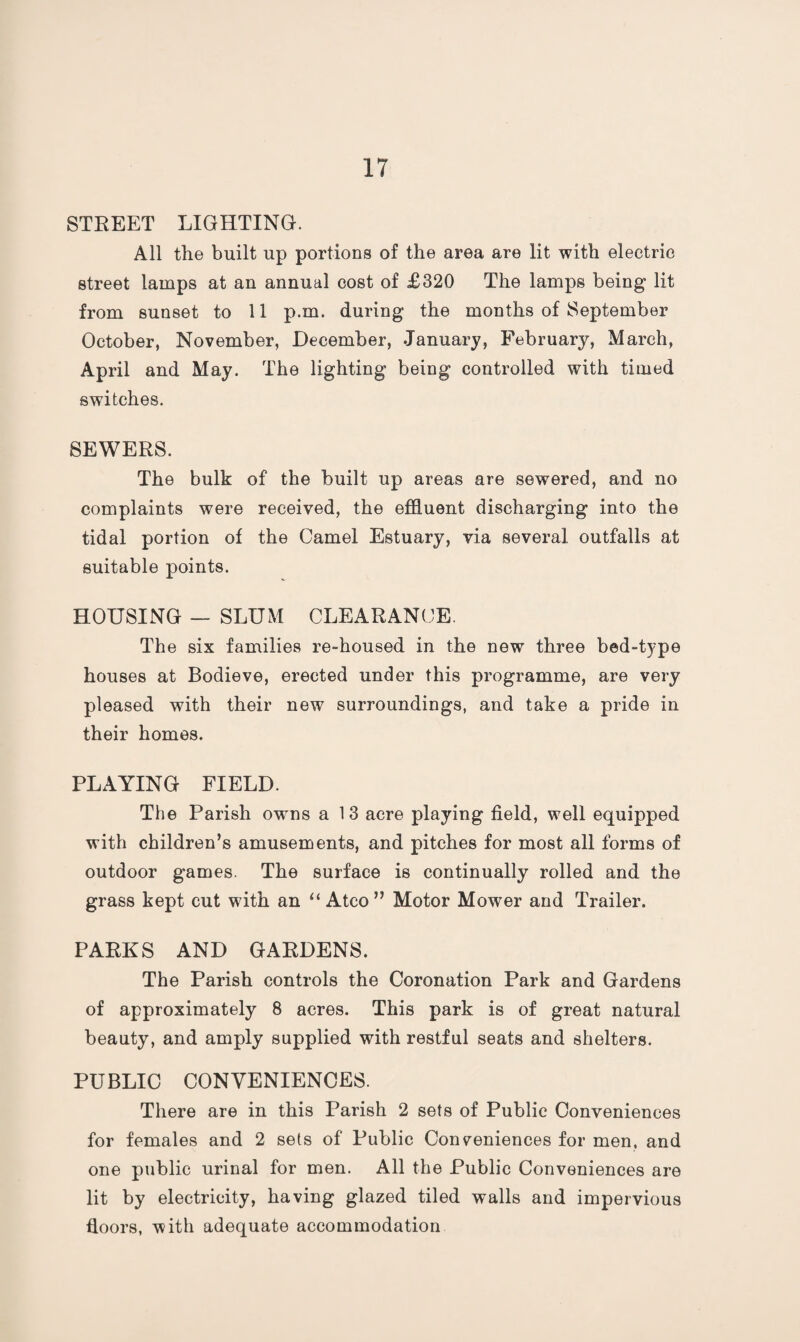 STREET LIGHTING. All the built up portions of the area are lit with electric street lamps at an annual cost of £320 The lamps being lit from sunset to 11 p.m. during the months of September October, November, December, January, February, March, April and May. The lighting being controlled with timed switches. SEWERS. The bulk of the built up areas are sewered, and no complaints were received, the effluent discharging into the tidal portion of the Camel Estuary, via several outfalls at suitable points. HOUSING — SLUM CLEARANCE. The six families re-housed in the new three bed-type houses at Bodieve, erected under this programme, are very pleased with their new surroundings, and take a pride in their homes. PLAYING FIELD. The Parish owns a 13 acre playing field, well equipped with children’s amusements, and pitches for most all forms of outdoor games. The surface is continually rolled and the grass kept cut with an “ Atco” Motor Mower and Trailer. PARKS AND GARDENS. The Parish controls the Coronation Park and Gardens of approximately 8 acres. This park is of great natural beauty, and amply supplied with restful seats and shelters. PUBLIC CONVENIENCES. There are in this Parish 2 sets of Public Conveniences for females and 2 sets of Public Conveniences for men. and one public urinal for men. All the Public Conveniences are lit by electricity, having glazed tiled walls and impervious floors, with adequate accommodation