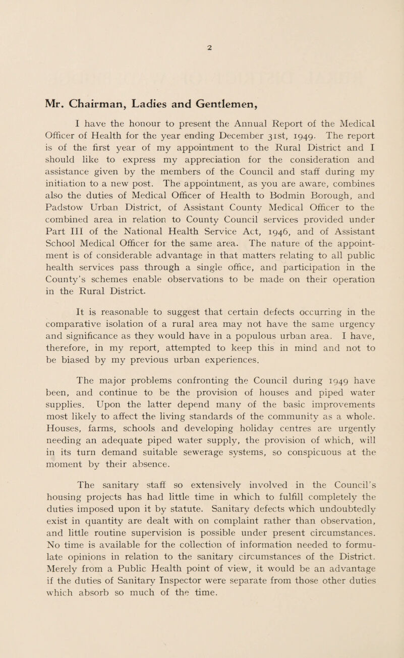 Mr. Chairman, Ladies and Gentlemen, I have the honour to present the Annual Report of the Medical Officer of Health for the year ending December 31st, 1949. The report is of the hrst year of my appointment to the Rural District and I should like to^ express my appreciation for the consideration and assistance given by the members of the Council and staff during my initiation to a new post. The appointment, as you are aware, combines also the duties of Medical Officer of Health to Bodmin Borough, and Padstow Urban District, of Assistant County Medical Officer to the combined area in relation to County Council services provided under Part HI of the National Health Service Act, 1946, and of Assistant School Medical Officer for the same area. The nature of the appoint¬ ment is of considerable advantage in that matters relating to all public health services pass through a single office, and participation in the County’s schemes enable observations to be made on their operation in the Rural District. It is reasonable to suggest that certain defects occurring in the comparative isolation of a rural area may not have the same urgency and significance as they would have in a populous urban area. I have, therefore, in my report, attempted to keep this in mind and not to be biased by my previous urban experiences. The major problems confronting the Council during 1949 have been, and continue to be the provision of houses and piped water supplies. Upon the latter depend many of the basic improvements most likely to affect the living standards of the community as a whole. Houses, farms, schools and developing holiday centres are urgently needing an adequate piped water supply, the provision of which, will in its turn demand suitable sewerage systems, so conspicuous at the moment by their absence. The sanitary staff so extensively involved in the Council’s housing projects has had little time in which to fulfill completely the duties imposed upon it by statute. Sanitary defects which undoubtedly exist in quantity are dealt with on complaint rather than observation, and little routine supervision is possible under present circumstances. No time is available for the collection of information needed to formu¬ late opinions in relation to the sanitary circumstances of the District. Merely from a Public Health point of view, it would be an advantage if the duties of Sanitary Inspector were separate from those other duties which absorb so much of the time.