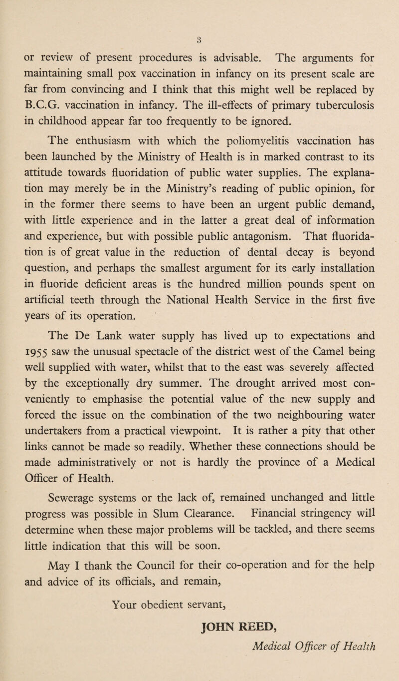 or review of present procedures is advisable. The arguments for maintaining small pox vaccination in infancy on its present scale are far from convincing and I think that this might well be replaced by B.C.G. vaccination in infancy. The ill-eifects of primary tuberculosis in childhood appear far too frequently to be ignored. The enthusiasm with which the poliomyelitis vaccination has been launched by the Ministry of Health is in marked contrast to its attitude towards fluoridation of public water supplies. The explana¬ tion may merely be in the Ministry’s reading of pubhc opinion, for in the former there seems to have been an urgent public demand, with little experience and in the latter a great deal of information and experience, but with possible public antagonism. That fluorida¬ tion is of great value in the reduction of dental decay is beyond question, and perhaps the smallest argument for its early installation in fluoride deficient areas is the hundred million pounds spent on artificial teeth through the National Health Service in the first five years of its operation. The De Lank water supply has lived up to expectations and 1955 saw the unusual spectacle of the district west of the Camel being well supplied with water, whilst that to the east was severely affected by the exceptionally dry summer. The drought arrived most con¬ veniently to emphasise the potential value of the new supply and forced the issue on the combination of the two neighbouring water undertakers from a practical viewpoint. It is rather a pity that other hnks cannot be made so readily. Whether these connections should be made administratively or not is hardly the province of a Medical Officer of Health. Sewerage systems or the lack of, remained unchanged and little progress was possible in Slum Clearance. Financial stringency will determine when these major problems will be tackled, and there seems little indication that this will be soon. May I thank the Council for their co-operation and for the help and advice of its officials, and remain. Your obedient servant, JOHN REED, Medical Officer of Health