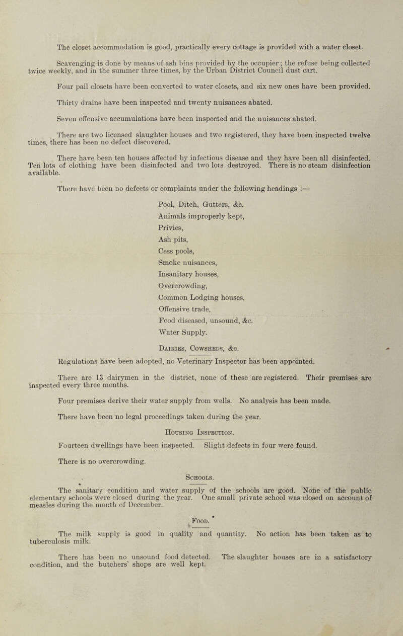 The closet accommodation is good, practically every cottage is provided with a water closet. Scavenging is done by means of ash bins provided by the occupier; the refuse being collected twice weekly, and in the summer three times, by the Urban District Council dust cart. Four pail closets have been converted to water closets, and six new ones have been provided. Thirty drains have been inspected and twenty nuisances abated. Seven offensive accumulations have been inspected and the nuisances abated. There are two licensed slaughter houses and two registered, they have been inspected twelve times, there has been no defect discovered. There have been ten houses affected by infectious disease and they have been all disinfected. Ten lots of clothing have been disinfected and two lots destroyed. There is no steam disinfection available. There have been no defects or complaints under the following headings :— Pool, Ditch, Gutters, &c. Animals improperly kept, Privies, Ash pits, Cess pools, Smoke nuisances, Insanitary houses, Overcrowding, Common Lodging houses, Offensive trade, Food diseased, unsound, &c. Water Supply. Dairies, Cowsheds, &c. Regulations have been adopted, no Veterinary Inspector has been appointed. There are 13 dairymen in the district, none of these are registered. Their premises are inspected every three months. Four premises derive their water supply from wells. No analysis has been made. There have been no legal proceedings taken during the year. Housing Inspection. Fourteen dwellings have been inspected. Slight defects in four were found. There is no overcrowding. Schools. • - The sanitary condition and water supply of the schools are good. None of the public elementary schools were closed during the year. One small private school was closed on account of measles during the month of December. Food. The milk supply is good in quality and quantity. No action has been taken as to tuberculosis milk. There has been no unsound food detected. The slaughter houses are in a satisfactory condition, and the butchers’ shops are well kept.