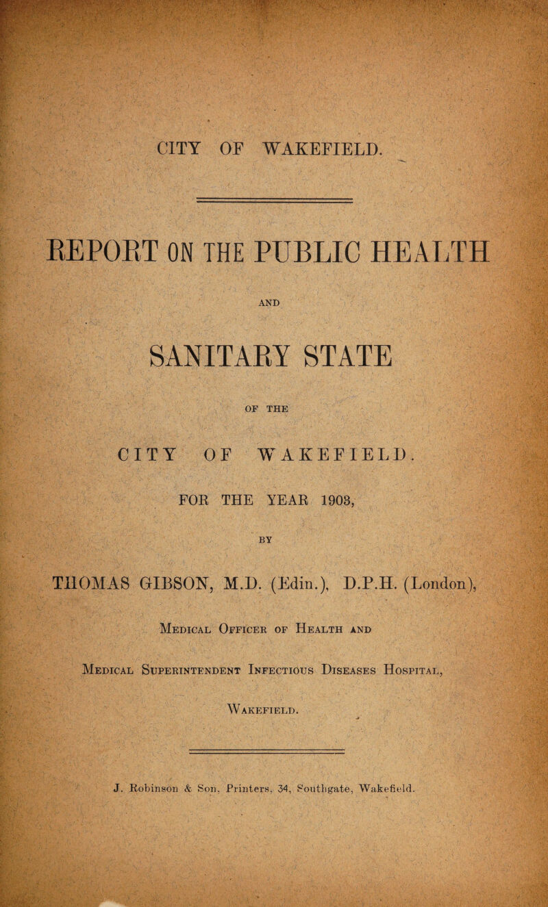 CITY OF WAKEFIELD. REPORT ON THE PUBLIC HEALTH AND SANITARY STATE OF THE CITY OF WAKEFIELD. FOR THE YEAR 1903, THOMAS GIBSON, M.D. (Bin.), D.P.H. (London), Medical Officee of Health and Medical Superintendent Infectious Diseases Hospital, Wakefield. J. Robinson & Son, Printers, 34, Southgate, Wakefield.