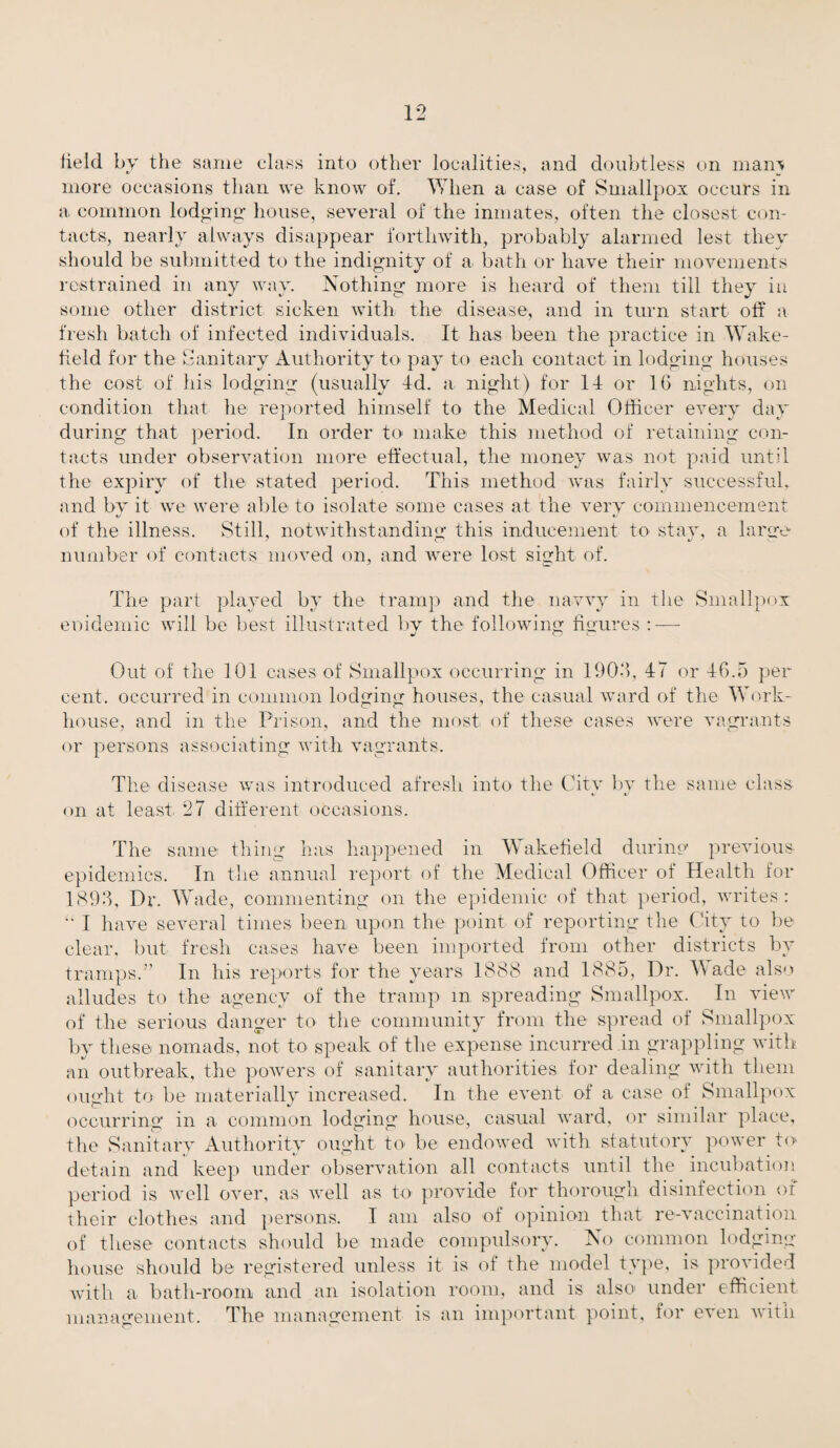 field by the same class into other localities, and doubtless on main more occasions than we know of. When a case of Smallpox occurs in a common lodging house, several of the inmates, often the closest con¬ tacts, nearly always disappear forthwith, probably alarmed lest they should be submitted to the indignity of a bath or have their movements restrained in any way. Nothing more is heard of them till they in some other district sicken with the disease, and in turn start off a fresh batch of infected individuals. It has been the practice in Wake- held for the Sanitary Authority to pay to each contact in lodging houses the cost of his lodging (usually 4d. a night) for 14 or 16 nights, on condition that he reported himself to the Medical Officer every day during that period. In order to make this method of retaining con¬ tacts under observation more effectual, the money was not paid until the expiry of the stated period. This method was fairly successful, and by it we were able to isolate some cases at the very commencement of the illness. Still, notwithstanding- this inducement to stav, a large number of contacts moved on, and were lost sight of. The part played by the tramp and the navvy in the Smallpox eoidemic will be best illustrated by the following figures :—• Out of the 101 cases of Smallpox occurring in 1906, 47 or 46.5 per cent, occurred in common lodging houses, the casual ward of the Work- house, and in the Prison, and the most of these cases were vagrants or persons associating with vagrants. The disease was introduced afresh into the City by the same class on at least. 27 different occasions. The same thing has happened in Wakefield during1 previous epidemics. In the annual report of the Medical Officer of Health for 1893, Dr. Wade, commenting on the epidemic of that period, writes: “ I have several times been upon the point of reporting the City to be clear, but fresh cases have been imported from other districts by tramps.” In his reports for the years 1888 and 1885, Dr. M ade also alludes to the agency of the tramp m spreading Smallpox. In view of the serious danger to the community from the spread of Smallpox by these nomads, not to speak of the expense incurred .in grappling with an outbreak, the powers of sanitary authorities for dealing with them ought to be materially increased. In the event of a case of Smallpox occurring in a common lodging house, casual ward, or similar place, the Sanitary Authority ought to- be endowed with statutory power to detain and keep under observation all contacts until the incubation period is well over, as well as to provide for thorough disinfection of their clothes and persons. I am also of opinion that re-vaccination of these contacts should be made compulsory. No common lodging house should be registered unless it is of the model type, is provided with a bath-room and an isolation room, and is also under efficient management. The management is an important point, for even with
