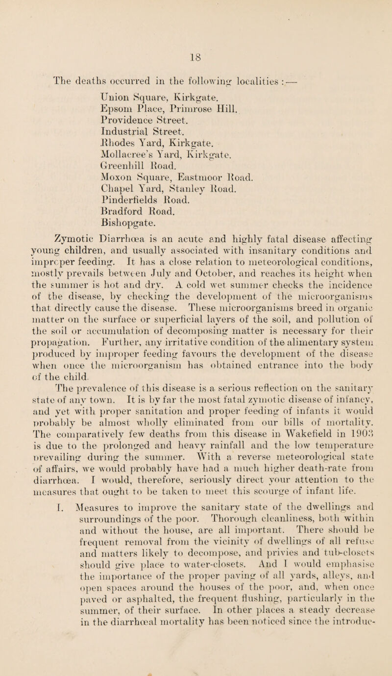 The deaths occurred in the following localities : — Union Square, Kirkgate. Epsom Place, Primrose Hill. Providence Street. Industrial Street. Rhodes Yard, Kirkgate. Mollacree’s Yard, Kirkgate. Greenhill Road. Moxon Square, Eastmoor Road. Chapel Yard, Stanley Road. Pinderfields Road. Bradford Road. Bishopgate. Zymotic Diarrhoea is an acute and highly fatal disease affecting young children, and usually associated with insanitary conditions and improper feeding. It has a close relation to meteorological conditions, mostly prevails between July and October, and reaches its height when the summer is hot and dry. A cold wet summer checks the incidence of the disease, by checking the development of the microorganisms that directly cause the disease. These microorganisms breed in organic matter on the surface or superficial layers of the soil, and pollution of the soil or accumulation of decomposing matter is necessary for their propagation. Further, any irritative condition of the alimentary system produced by improper feeding favours the development of the disease when once the microorganism has obtained entrance into the body of the child. The prevalence of this disease is a serious reflection on the sanitary state of any town. It is by far the most fatal zymotic disease of infancy, and yet with proper sanitation and proper feeding of infants it would probably be almost wholly eliminated from our bills of mortality. The comparatively few deaths from this disease in Wakefield in 1903 is due to the prolonged and heavy rainfall and the low temperature prevailing during the summer. With a reverse meteorological state of affairs, we would probably have had a much higher death-rate from diarrhoea. I would, therefore, seriously direct your attention to the measures that ought to be taken to meet this scourge of infant life. I. Measures to improve the sanitary state of the dwellings and surroundings of the poor. Thorough cleanliness, both within and without the house, are all important. There should be frequent removal from the vicinity of dwellings of all refuse and matters likely to decompose, and privies and tub-closets should give place to water-closets. And I would emphasise the importance of the proper paving of all yards, alleys, ami open spaces around the houses of the poor, and, when once paved or asphalted, the frequent flushing, particularly in the summer, of their surface. In other places a steady decrease in the diarrhoea! mortality has been noticed since the introdue-
