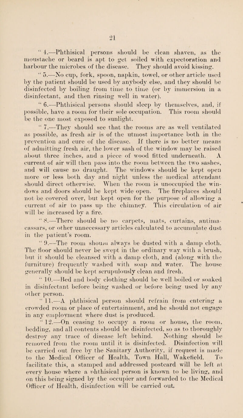 “ t.—Phthisical persons should be clean shaven, as the moustache or beard is apt to get soiled with expectoration and harbour the microbes of the disease. They should avoid kissing. “ 5.—No cup, fork, spoon, napkin, towel, or other article used by the patient should be used by anybody else, and they should be disinfected by boiling from time to time (or by immersion in a disinfectant, and then rinsing well in water). “ 6.—Phthisical persons should sleep by themselves, and, if possible, have a. room for their sole occupation. This room should be the one most exposed to sunlight. “ 7.—They should see that the rooms are as well ventilated as possible, as fresh air is of the utmost importance both in the prevention and cure of the disease. If there is no better means of admitting fresh air, the lower sash of the window may be raised about three inches, and a piece of wood fitted underneath. A current of air will then pass into the room between the two sashes, and will cause no draught. The windows should be kept open more or less both day and night unless the medical attendant should direct otherwise. When the room is unoccupied the win¬ dows and doors should be kept wide open. The fireplaces should not be covered over, but kept open for the purpose of allowing a current of air to pass up the chimney. This circulation of air will be increased by a tire. “ 8.—There should be no carpets, mats, curtains, antima¬ cassars, or other unnecessary articles calculated to accumulate dust- in the patient’s room. ‘4 9.—The room shouiu always be dusted with a damp cloth. The door should never be swept in the ordinary way with a brush, but it should be cleansed with a damp cloth, and (along with the furniture) frequently washed with soap and water. The house generally should be kept scrupulously clean and fresh. “ 10.—lied and body clothing should be well boiled or soaked in disinfectant before being washed or before being used by any other person. “ 11.—A phthisical person should refrain from entering a crowded room or place of entertainment, and he should not engage in any employment where dust is produced. 12.—On ceasing to occupy a room or house, the room, bedding, and all contents should be disinfected, so as to thoroughly destroy any trace of disease left behind. Nothing should be removed from the room until it is disinfected. Disinfection will be carried out free by the Sanitary Authority, if request is made to the Medical Officer of Health, Town Hall, Wakefield. To facilitate this, a stamped and addressed postcard will be left at every house where a ohthisical person is known to be living, and on this being signed by the occupier and forwarded to the Medical Officer of Health, disinfection will be carried out