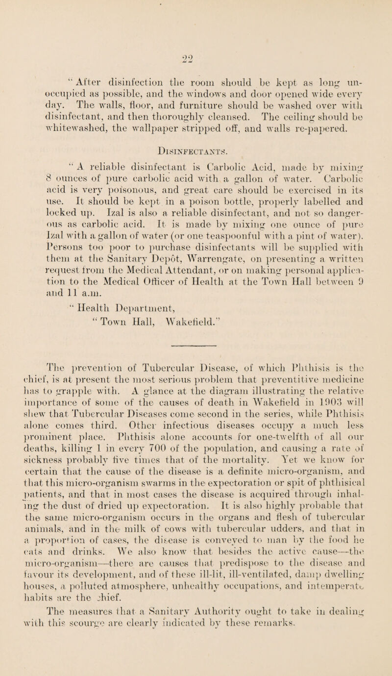 “ After disinfection the room should be kept as long un¬ occupied as possible, and the windows and door opened wide every day. The walls, floor, and furniture should be washed over with disinfectant, and then thoroughly cleansed. The ceiling should be whitewashed, the wallpaper stripped off, and walls re-papered. Disinfectants. “ A reliable disinfectant is Carbolic Acid, made by mixing 8 ounces of pure carbolic acid with a gallon of water. Carbolic acid is very poisonous, and great care should be exercised in its use. It should be kept in a poison bottle, properly labelled and locked up. Izal is also a reliable disinfectant, and not so danger¬ ous as carbolic acid. It is made by mixing one ounce of pure Izal with a gallon of water (or one teaspoonful with a pint of water). Persons too poor to purchase disinfectants will be supplied with them at the Sanitary Depot, Warrengate, on presenting a written request from the Medical Attendant, or on making personal applica¬ tion to the Medical Officer of Health at the Town Hall between 9 and 11 a.m. “ Health Department, “Town Hall, Wakefield.'’ The prevention of Tubercular Disease, of which Phthisis is the chief, is at present the most serious problem that preventitive medicine has to grapple with. A glance at the diagram illustrating the relative importance of some of the causes of death in Wakefield in 1903 will shew that Tubercular Diseases come second in the series, while Phthisis alone conies third. Other infectious diseases occupy a much less prominent place. Phthisis alone accounts for one-twelfth of all our deaths, killing 1 in every 700 of the population, and causing a rate of sickness probably five times that of the mortality. Yet we know for certain that the cause of the disease is a definite micro-organism, and that this micro-organism swarms in the expectoration or spit of phthisical patients, and that in most cases the disease is acquired through inhal¬ ing the dust of dried up expectoration. It is also highly probable that the same micro-organism occurs in the organs and flesh of tubercular animals, and in the milk of cows with tubercular udders, and that in a proportion of cases, the disease is conveyed to man by the food he eats and drinks. We also know that besides the active cause—the micro-organism—there are causes that predispose to< the disease and favour its development, and of these ill-lit, ill-ventilated, damp dwelling houses, a, polluted atmosphere, unhealthy occupations, and intemperate habits are the chief. The measures that a Sanitary Authority ought to take in dealing with this scourge are clearly indicated by these remarks.