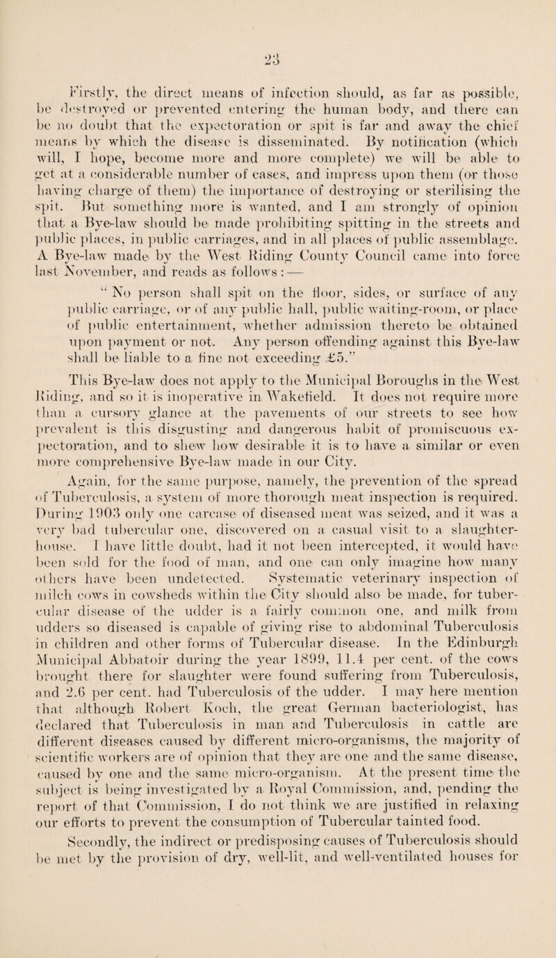 Firstly, the direct means of infection should, as far as possible, be destroyed or prevented entering the human body, and there can be no doubt that the expectoration or spit is far and away the chief means by which the disease is disseminated. By notification (which will, I hope, become more and more complete) we will be able to get at a considerable number of cases, and impress upon them (or those having charge of them) the importance of destroying or sterilising the spit. But something more is wanted, and I am strongly of opinion that a Byet-law should be made prohibiting spitting in the streets and public places, in public carriages, and in all places of public assemblage. A Bye-law made by the West Biding County Council came into force last November, and reads as follows : — “ No person shall spit on the Boor, sides, or surface of any public carriage, or of any public hall, public waiting-room, or place of public entertainment, whether admission thereto be obtained upon payment or not. Any person offending against this Bye-law shall be liable to a fine not exceeding ,T5.” This Bye-law does not apply to the Municipal Boroughs in the West Biding, and so it is inoperative in Wakefield. It does not require more than a cursory glance at the pavements of our streets to see how prevalent is this disgusting and dangerous habit of promiscuous ex¬ pectoration, and to shew how desirable it is to have a similar or even more comprehensive Bye-law made in our City. Again, for the same purpose, namely, the prevention of the spread of Tuberculosis, a system of more thorough meat inspection is required. During 1903 only one carcase of diseased meat was seized, and it was a very bad tubercular one, discovered on a casual visit to a slaughter¬ house. I have little doubt, had it not been intercepted, it would have been sold for the food of man, and one can only imagine how many others have been undetected. Systematic veterinary inspection of milch cows in cowsheds within the City should also be made, for tuber¬ cular disease of the udder is a fairly common one, and milk from udders so diseased is capable of giving rise to abdominal Tuberculosis in children and other forms of Tubercular disease. In the Edinburgh Municipal Abbatoir during the year 1899, 11.4 per cent, of the cows brought there for slaughter were found suffering from Tuberculosis, and 2.6 per cent, had Tuberculosis of the udder. I may here mention that although Robert Koch, the great German bacteriologist, has declared that Tuberculosis in man, and Tuberculosis in cattle are different diseases caused by different micro-organisms, the- majority of scientific workers are of opinion that they are one and the same disease, caused by one- and the same micro-organism. At the present time the subject is being investigated by a, Royal Commission, and, pending the report of that Commission, I do not think we are justified in relaxing our efforts to prevent the consumption of Tubercular tainted food. Secondly, the indirect or predisposing causes of Tuberculosis should be met by the provision of dry, well-lit, and well-ventilated houses for