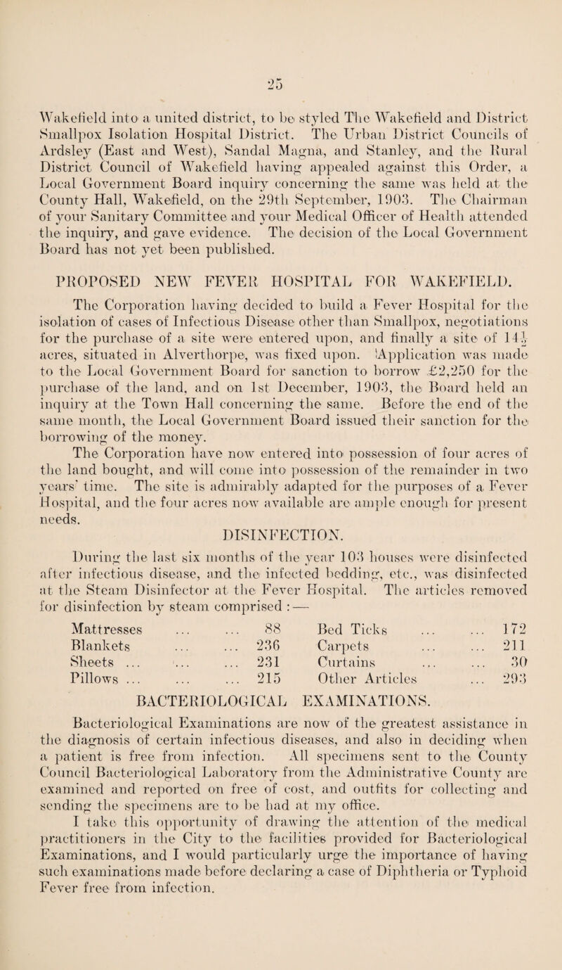 Wakefield into a united district, to be styled The Wakefield and District Smallpox Isolation Hospital District. The Urban District Councils of Ardsley (East and West), Sandal Magna, and Stanley, and the Rural District Council of Wakefield having appealed against this Order, a Local Government Board inquiry concerning the same was held at the County Hall, Wakefield, on the 29th September, 1903. The Chairman of your Sanitary Committee and your Medical Officer of Health attended the inquiry, and gave evidence. The decision of the Local Government Board has not yet been published. PROPOSED NEW FEVER HOSPITAL FOR WAKEFIELD. The Corporation having decided to build a Fever Hospital for the isolation of cases of Infectious Disease other than Smallpox, negotiations for the purchase of a site were entered upon, and finally a site of 14 b acres, situated in Alverthorpe, was fixed upon. 'Application was made to the Local Government Board for sanction to borrow £2,250 for the purchase of the land, and on 1st December, 1903, the Board held an inquiry at the Town Hall concerning the same. Before the end of the same month, the Local Government Board issued their sanction for the borrowing of the money. The Corporation have now entered into possession of four acres of the land bought, and will come into possession of the remainder in two years' time. The site is admirably adapted for the purposes of a Fever Hospital, and the four acres now available are ample enough for present T1 PP(i Q DISINFECTION. During the last six months of the year 103 houses were disinfected after infectious disease, and the infected bedding, etc., was disinfected at the Steam Disinfector at the Fever Hospital. The articles removed for disinfection by steam comprised : — Mattresses Blankets Sheets ... Pillows ... 88 Bed Ticks ... 172 236 Carpets ... 211 231 Curtains 30 215 Other Articles ... 293 BACTERIOLOGICAL EXAMINATIONS. Bacteriological Examinations are now of the greatest assistance in the diagnosis of certain infectious diseases, and also in deciding when a patient is free from infection. All specimens sent to the County Council Bacteriological Laboratory from the Administrative County are examined and reported on free of cost, and outfits for collecting and sending the specimens are to be had at my office. I take this opportunity of drawing the attention of the medical practitioners in the City to the facilities provided for Bacteriological Examinations, and I would particularly urge the importance of having such examinations made before declaring a case of Diphtheria or Typhoid Fever free from infection.