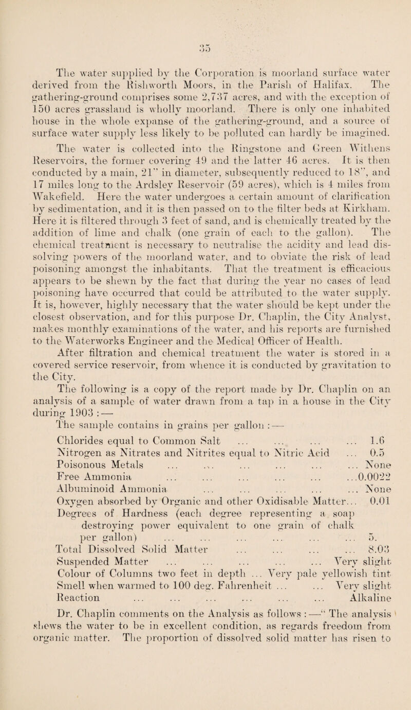 The water supplied by the Corporation is moorland surface water derived from the Rish worth Moors, in the Parish of Halifax. The gathering-ground comprises some 2,737 acres, and with the exception of 150 acres grassland is wholly moorland. There is only one inhabited house in the whole expanse of the gathering-ground, and a source of surface water supply less likely to be polluted can hardly be imagined. The water is collected into the Ringstone and G reen Wit liens Reservoirs, the former covering 49 and the latter 4G acres. It is then conducted by a main, 21 in diameter, subsequently reduced to 18”, and 17 miles long to the Ardsley Reservoir (59 acres), which is 4 miles from Wakefield. Here the water undergoes a certain amount of clarification by sedimentation, and it is then passed on to the filter beds at Kirkham. Here it is filtered through 3 feet of sand, and is chemically treated by the addition of lime and chalk (one grain of each to the gallon). The chemical treatment is necessary to neutralise the acidity and lead dis¬ solving powers of the moorland water, and to obviate the risk of lead poisoning amongst the inhabitants. That the treatment is efficacious appears to be shewn by the fact that during the year no cases of lead poisoning have occurred that could be attributed to the water supply. It is, however, highly necessary that the water should be kept under the closest observation, and for this purpose Dr. Chaplin, the City Analyst, makes monthly examinations of the wafer, and his reports are furnished to the Waterworks Engineer and the Medical Officer of Health. After filtration and chemical treatment the water is stored in a covered service reservoir, from whence it is conducted by gravitation to the City. The following is a copy of the report made by I)r. Chaplin on an analysis of a sample of water drawn from a tap in a house in the City during 1903 : — The sample contains in grains per gallon : — Chlorides equal to Common Salt ... ... ... ... 1.6 Nitrogen as Nitrates and Nitrites equal to Nitric Acid ... 0.5 Poisonous Metals ... ... ... ... ... ... None Free Ammonia ... ... ... ... ... ...0.0022 Albuminoid Ammonia ... ... ... ... ... None Oxygen absorbed by Organic and other Oxidisable Matter... 0.01 Degrees of Hardness (each degree representing a soap destroying power equivalent to one grain of chalk per gallon) ... ... ... ... ... ... 5. Total Dissolved Solid Matter ... ... ... ... 8.03 Suspended Matter ... ... ... ... ... Very slight. Colour of Columns two feet in depth ... Very pale yellowish tint Smell when warmed to' 100 deg. Fahrenheit ... ... Very slight V < Reaction ... ... ... ... ... ... Alkaline Dr. Chaplin comments on the Analysis as follows :—“ The analysis shews the water to be in excellent condition, as regards freedom from organic matter. The proportion of dissolved solid matter has risen to
