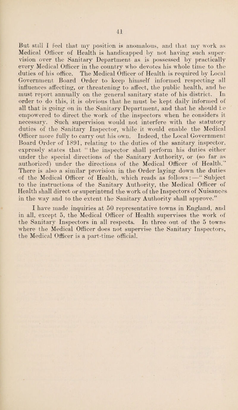 Medical Officer of Health is handicapped by not having such super¬ vision over the Sanitary Department as is possessed by practically every Medical Officer in the country who devotes his whole time to the duties of his office. The Medical Officer of Health is required by Local Government Board Order to keep himself informed respecting all influences affecting, or threatening to affect, the public health, and he must report annually on the general sanitary state of his district. In order to do this, it is obvious that he must be kept daily informed of all that is going on in the Sanitary Department, and that he should he empowered to direct the work of the inspectors when he considers it necessary. Such supervision would not interfere with the statutory duties of the Sanitary Inspector, while it would enable the Medical Officer more fully to carry out his own. Indeed, the Local Government Board Order of 1891, relating to the duties of the sanitary inspector, expressly states that £< the inspector shall perform his duties either under the special directions of the Sanitary Authority, or (so' far as authorized) under the directions of the Medical Officer of Health.'’ There is also a similar provision in the Order laying down the duties of the Medical Officer of Health, which reads as follows: —Subject to the instructions of the Sanitary Authority, the Medical Officer of Health shall direct or superintend the work of the Inspectors of Nuisances, in the way and to the extent the Sanitary Authority shall approve.” I have made inquiries at 50 representative towns in England, and in all, except 5, the Medical Officer of Health supervises the work of the Sanitary Inspectors in all respects. In three out of the 5 towns where the Medical Officer does not supervise the Sanitary Inspectors* the Medical Officer is a part-time official.
