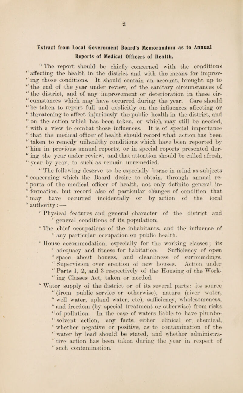 Extract from Local Government Board’s Memorandum as to Annual Reports of Medical Officers of Health. “ The; report, should! bei chiefly concerned with the; conditions “ affecting th,e health in the district and with the means, for improv- “ ing those' conditions. It .should contain an account, brought up to “ the. end of the year under review, of the sanitary circumstances, of “ the district, and of any improvement or deterioration ini these cir- “ eumstances which may have occurred during the year. Care should “be taken to report full and explicitly on the influences affecting or “ threatening to affect injuriously the public health in the district, and “ on the action which has been taken, or which may still be needed, “ with a. view to' combat those influences. It is of special importance “ that the medical officer of health should record what action has been “ taken to remedy unhealthy conditions which have been reported by “ him in previous annual reports1, or in special reports presented dur- “ ing the year under review, and that attention should be called afresh, “ year by year, to such! as remain unremedied. “ The. following deserve to' be especially borne in mind as subjects “ concerning which the Board desire to obtain, through annual re- “ ports of the medical officer of health, not only definite general in- “ formation, but. record also1 of particular changes of condition that “ may have; occurred incidentally or by action of the local “ authority : — “ Physical features and general character of the; district and “ general conditions of its population. “ The chief occupations! of the inhabitants, and the influence of “ any particular occupation on public health. “ House accommodation, especially for the working classes; its “ adequacy and fitness for habitation. Sufficiency of open “ space about, houses, and cleanliness of surroundings. Supervision over erection of new houses. Action under “ Partsi 1, 2, and 3 respectively of the Housing of the Work- “ ing Classes' Act., taken or needed,. “ Water supply of the district or of its several parts;: its source “ (from public service or otherwise), nature (river water, “ well water, upland water, etc), sufficiency, wholesomeness, “ and freedom (by special treatment or otherwise) from risks “ of pollution. In the case of waters; liable to. have plumbo- “ solvent action, any facts, either clinical or chemical, “ whether negative or positive, a,si to contamination of the “ water by lead should be stated, and whether administra¬ tive action has been taken during the year in respect of “ such contamination.